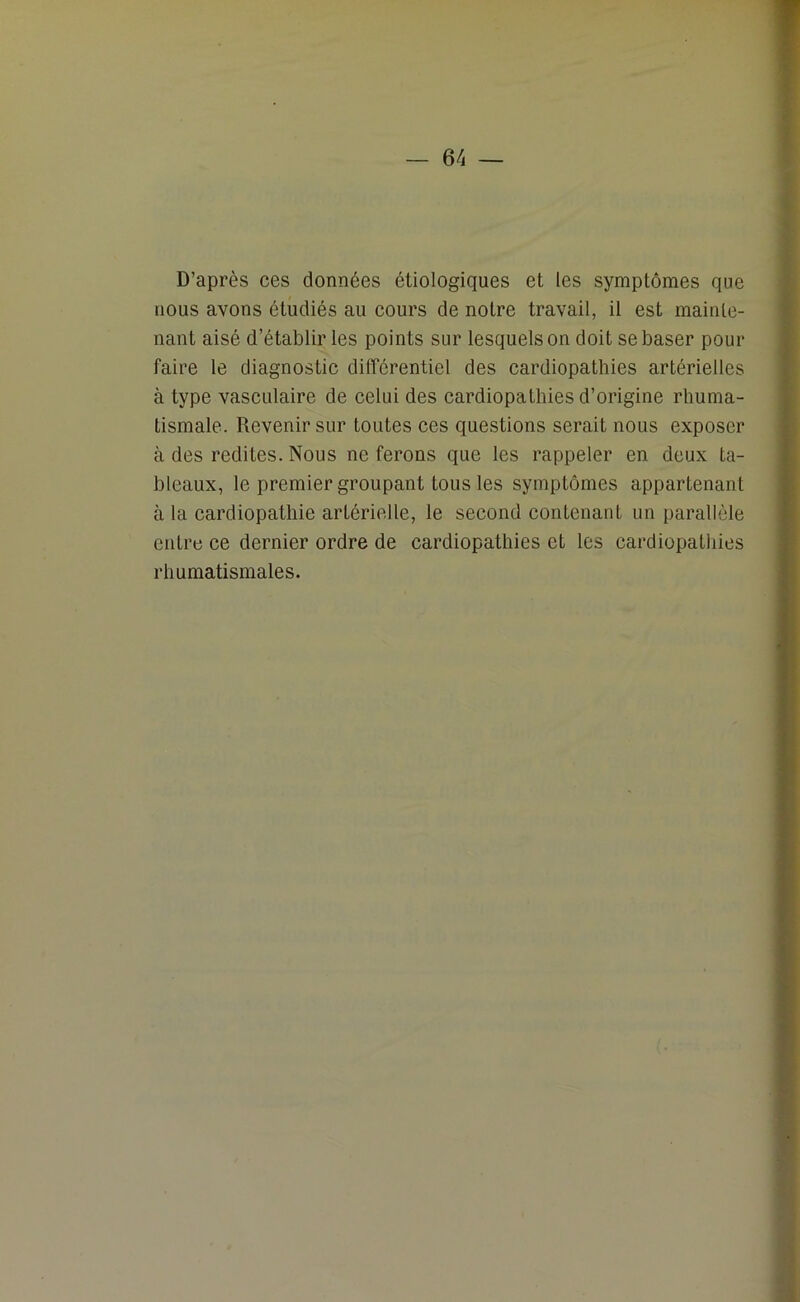 D’après ces données étiologiques et les symptômes que nous avons étudiés au cours de notre travail, il est mainte- nant aisé d’établir les points sur lesquels on doit se baser pour faire le diagnostic différentiel des cardiopathies artérielles à type vasculaire de celui des cardiopathies d’origine rhuma- tismale. Revenir sur toutes ces questions serait nous exposer à des redites. Nous ne ferons que les rappeler en deux ta- bleaux, le premier groupant tous les symptômes appartenant à la cardiopathie artérielle, le second contenant un parallèle entre ce dernier ordre de cardiopathies et les cardiopathies rhumatismales.