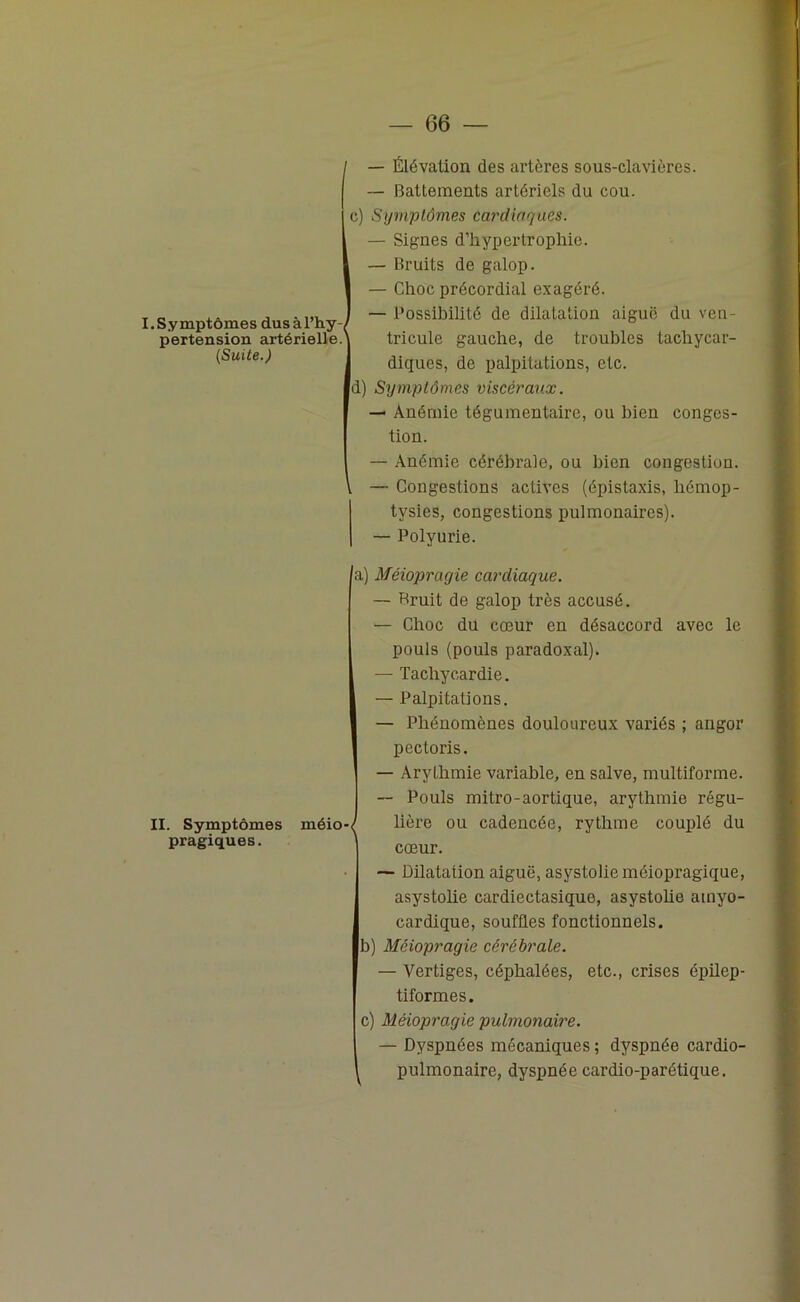 — (36 — C) I. Symptômes dus à l’hy pertension artérielle. (Suite.) d) — Élévation des artères sous-clavières. — Battements artériels du cou. Symptômes cardiaques. — Signes d’hypertrophie. — Bruits de galop. — Choc précordial exagéré. — Possibilité de dilatation aiguë du ven- tricule gauche, de troubles tachycar- diques, de palpitations, etc. Symptômes viscéraux. — Anémie tégumentaire, ou bien conges- tion. — Anémie cérébrale, ou bien congestion. — Congestions actives (épistaxis, hémop- tysies, congestions pulmonaires). — Polyurie. II. Symptômes pragiques. méio- a) Méiopragie cardiaque. — Bruit de galop très accusé. — Choc du cœur en désaccord avec le pouls (pouls paradoxal). — Tachycardie. — Palpitations. — Phénomènes douloureux variés ; angor pectoris. — Arythmie variable, en salve, multiforme. — Pouls mitro-aortique, arythmie régu- lière ou cadencée, rythme couplé du cœur. — Dilatation aiguë, asystolieméiopragique, asystolie cardiectasique, asystolie ainyo- cardique, souffles fonctionnels. b) Méiopragie cérébrale. — Vertiges, céphalées, etc., crises épilep- tiformes. c) Méiopragie pulmonaire. — Dyspnées mécaniques ; dyspnée cardio- pulmonaire, dyspnée cardio-parétique.