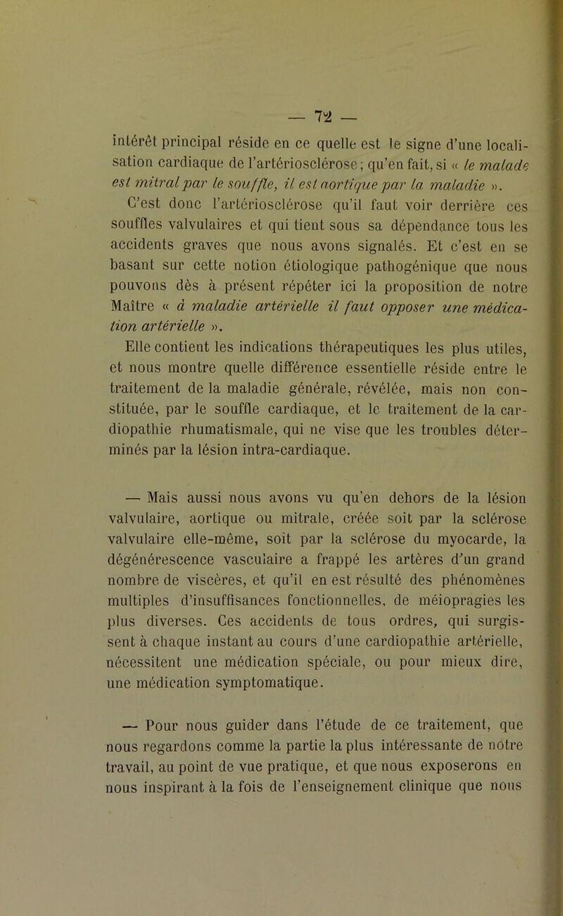 intérêt principal réside en ce quelle est le signe d’une locali- sation cardiaque de l’artériosclérose; qu’en fait, si « le malade est mitral par le souffle, il est aortique par la maladie ». C’est donc l’artériosclérose qu’il faut voir derrière ces souffles valvulaires et qui tient sous sa dépendance tous les accidents graves que nous avons signalés. Et c’est en se basant sur cette notion étiologique pathogénique que nous pouvons dès à présent répéter ici la proposition de notre Maître « à maladie artérielle il faut opposer une médica- tion artérielle ». Elle contient les indications thérapeutiques les plus utiles, et nous montre quelle différence essentielle réside entre le traitement de la maladie générale, révélée, mais non con- stituée, par le souffle cardiaque, et le traitement de la car- diopathie rhumatismale, qui ne vise que les troubles déter- minés par la lésion intra-cardiaque. — Mais aussi nous avons vu qu’en dehors de la lésion valvulaire, aortique ou mitrale, créée soit par la sclérose valvulaire elle-même, soit par la sclérose du myocarde, la dégénérescence vasculaire a frappé les artères d’un grand nombre de viscères, et qu’il en est résulté des phénomènes multiples d’insuffisances fonctionnelles, de méiopragies les plus diverses. Ces accidents de tous ordres, qui surgis- sent à chaque instant au cours d’une cardiopathie artérielle, nécessitent une médication spéciale, ou pour mieux dire, une médication symptomatique. — Pour nous guider dans l’étude de ce traitement, que nous regardons comme la partie la plus intéressante de notre travail, au point de vue pratique, et que nous exposerons en nous inspirant à la fois de l’enseignement clinique que nous