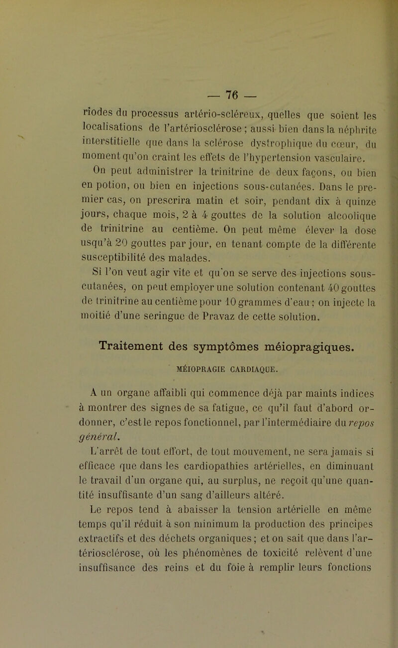 riodes du processus artério-scléreux, quelles que soient les localisations de l’artériosclérose ; aussi bien dans la néphrite interstitielle que dans la sclérose dystrophique du cœur, du moment qu’on craint les effets de l’hypertension vasculaire. On peut administrer la trinitrine de deux façons, ou bien en potion, ou bien en injections sous-cutanées. Dans le pre- mier cas, on prescrira matin et soir, pendant dix à quinze jours, chaque mois, 2 à 4 gouttes de la solution alcoolique de trinitrine au centième. On peut même élever la dose usqu’à 20 gouttes par jour, en tenant compte de la différente susceptibilité des malades. Si l’on veut agir vite et qu'on se serve des injections sous- cutanées, on peut employer une solution contenant 40 gouttes de trinitrine au centième pour 10 grammes d’eau : on injecte la moitié d’une seringue de Pravaz de cette solution. Traitement des symptômes méiopragiques. MÉIOPRAGIE CARDIAQUE. A un organe affaibli qui commence déjà par maints indices à montrer des signes de sa fatigue, ce qu’il faut d’abord or- donner, c’estle repos fonctionnel, par l’intermédiaire du repos général. L’arrêt de tout effort, de toul mouvement, ne sera jamais si efficace que dans les cardiopathies artérielles, en diminuant le travail d'un organe qui, au surplus, ne reçoit qu’une quan- tité insuffisante d’un sang d’ailleurs altéré. Le repos tend à abaisser la tension artérielle en même temps qu’il réduit à son minimum la production des principes extractifs et des déchets organiques ; et on sait que dans l’ar- tériosclérose, où les phénomènes de toxicité relèvent d’une insuffisance des reins et du foie à remplir leurs fonctions