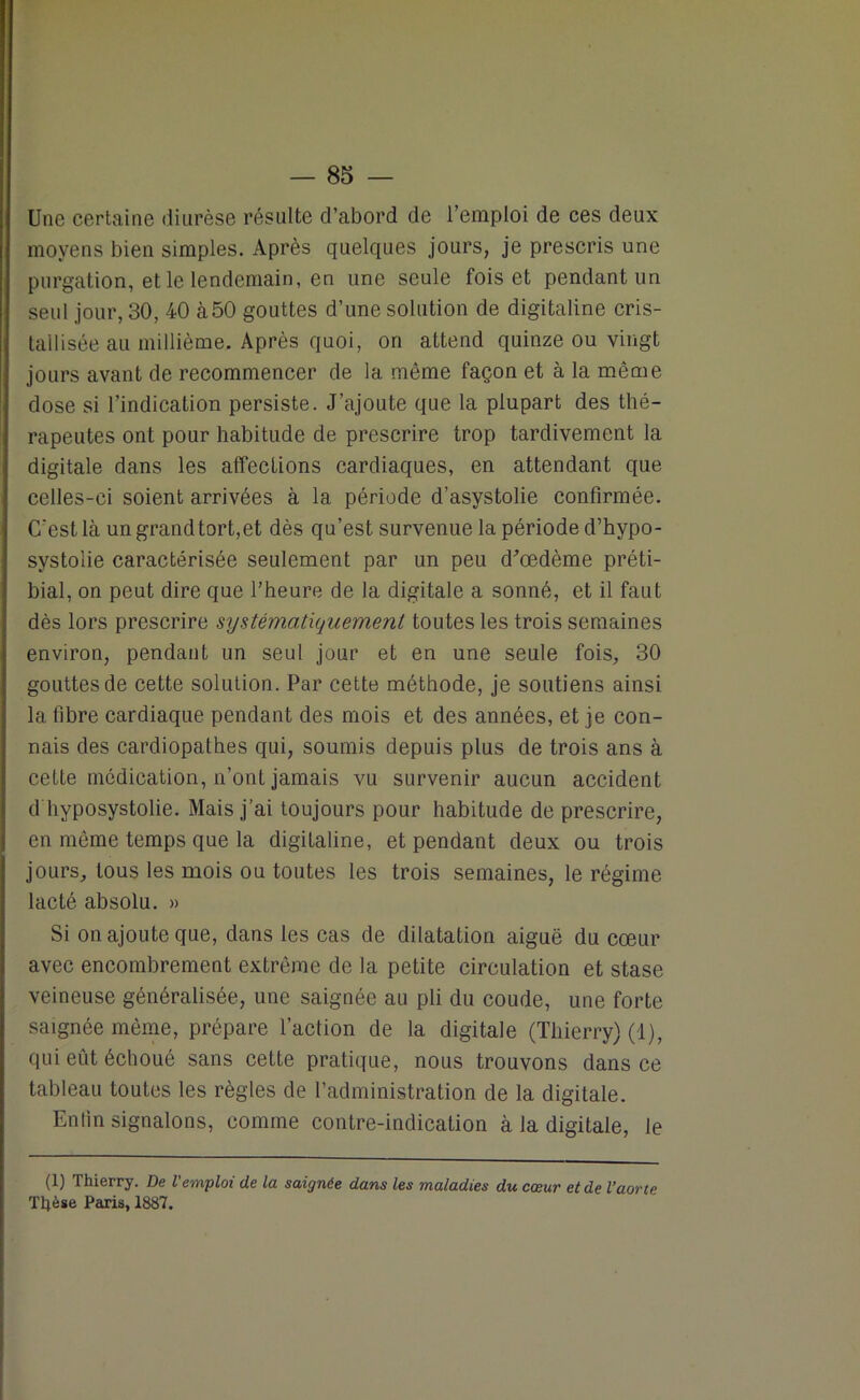 Une certaine diurèse résulte d’abord de l’emploi de ces deux moyens bien simples. Après quelques jours, je prescris une purgation, et le lendemain, en une seule fois et pendant un seul jour, 30, 40 à50 gouttes d’une solution de digitaline cris- tallisée au millième. Après quoi, on attend quinze ou vingt jours avant de recommencer de la même façon et à la même dose si l’indication persiste. J’ajoute que la plupart des thé- rapeutes ont pour habitude de prescrire trop tardivement la digitale dans les affections cardiaques, en attendant que celles-ci soient arrivées à la période d’asystolie confirmée. C'est là un grand tort,et dès qu’est survenue la période d’hypo- svstolie caractérisée seulement par un peu d'œdème préti- bial, on peut dire que l'heure de la digitale a sonné, et il faut dès lors prescrire systématiquement toutes les trois semaines environ, pendant un seul jour et en une seule fois, 30 gouttes de cette solution. Par cette méthode, je soutiens ainsi la fibre cardiaque pendant des mois et des années, et je con- nais des cardiopathes qui, soumis depuis plus de trois ans à cette médication, n’ont jamais vu survenir aucun accident d hyposystolie. Mais j’ai toujours pour habitude de prescrire, en même temps que la digitaline, et pendant deux ou trois jours, tous les mois ou toutes les trois semaines, le régime lacté absolu. » Si on ajoute que, dans les cas de dilatation aiguë du cœur avec encombrement extrême de la petite circulation et stase veineuse généralisée, une saignée au pli du coude, une forte saignée même, prépare l’action de la digitale (Thierry) (1), qui eût échoué sans cette pratique, nous trouvons dans ce tableau toutes les règles de l’administration de la digitale. Enfin signalons, comme contre-indication à la digitale, le (1) Thierry. De l'emploi de la saignée dans les maladies du cœur et de l’aorte Thèse Paris, 1887.