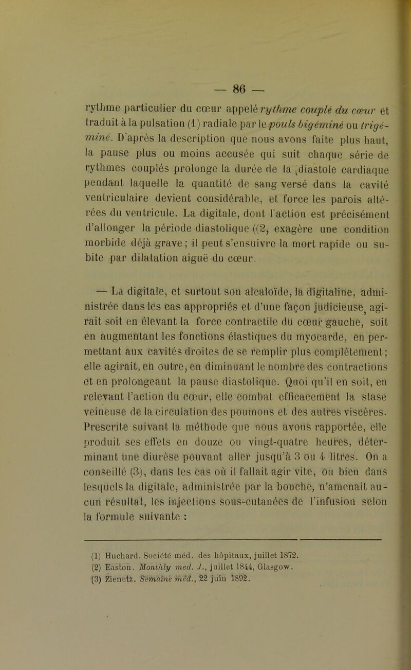 rythme particulier du cœur appelé rythme couplé du cœur et traduit à la pulsation (1) radiale par le pouls bigéminé ou trigé- miné. D’après la description que nous avons faite plus haut, la pause plus ou moins accusée qui suit chaque série de rythmes couplés prolonge la durée de la diastole cardiaque pendant laquelle la quantité de sang versé dans la cavité ventriculaire devient considérable, et force les parois alté- rées du ventricule. La digitale, donL l'action est précisément d’allonger la période diastolique ((2, exagère une condition morbide déjà grave; il peut s’ensuivre la mort rapide ou su- bite par dilatation aiguë du cœur. — La digitale, et surtout son alcaloïde, la digitaline, admi- nistrée dans les cas appropriés et d’une façon judicieusej agi- rait soit en élevant la force contractile du cœur gauche, soit en augmentant les fonctions élastiques du myocarde, en per- mettant aux cavités droites de se remplir plus complètement; elle agirait, en outre, en diminuant le nombre des contractions et en prolongeant la pause diastolique. Quoi qu’il en soit, en relevant l’action du cœur, elle combat efficacement la stase veineuse de la circulation des poumons et des autres viscères. Prescrite suivant la méthode que nous avons rapportée, elle produit ses effets en douze ou vingt-quatre heutes, déter- minant une diurèse pouvant aller jusqu’à 3 ou 4 litres. On a conseillé (3), dans les cas où il fallait agir vite, ou bien dans lesquels la digitale, administrée par la bouche, n’amenait au- cun résultat, les injections sous-cutanées de l’infusion selon la formule suivante : (1) Huchard. Société tnéd. des hôpitaux, juillet 1872. (2) Easton. Monthly med. ./., juillet 1844, Glasgow. (3) Zienctz. Semaine méd., 22 juin 1892.