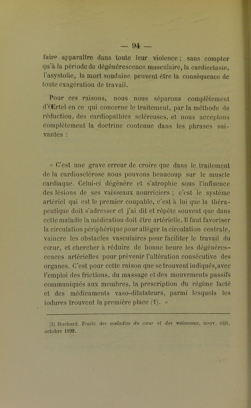 fair*1 apparaître dans toute leur violence ; sans compter qu’à la période de dégénérescence musculaire, la cardiectasie, l’asystolie, la mort soudaine peuvent être la conséquence de Loute exagération de travail. Pour ces raisons, nous nous séparons complètement d’OErtel en ce qui concerne le traitement, par la méthode de réduction, des cardiopathies scléreuses, et nous acceptons complètement la doctrine contenue dans les phrases sui- vantes : « C’est une grave erreur de croire que dans le traitement de la cardiosclérose nous pouvons beaucoup sur le muscle cardiaque. Celui-ci dégénère et s’atrophie sous l’influence des lésions de ses vaisseaux nourriciers ; c’est le système artériel qui est le premier coupable, c’est à lui que la théra- peutique doit s’adresser et j’ai dit et répète souvent que dans cette maladie la médication doit être artérielle. Il faut favoriser la circulation périphérique pour alléger la circulation centrale, vaincre les obstacles vasculaires pour faciliter le travail du cœur, et chercher à réduire de bonne heure les dégénéres- cences artérielles pour prévenir l’altération consécutive des organes. C’est pour cette raison que se trouvent indiqués,avec l’emploi des frictions, du massage et des mouvements passifs communiqués aux membres, la prescription du régime lacté et des médicaments vaso-dilatateurs, parmi lesquels les iodures trouvent la première place (1). » (1) Huchard. Traité des maladies du cœur et des vaisseaux, nouv. édit, octobre 1892.