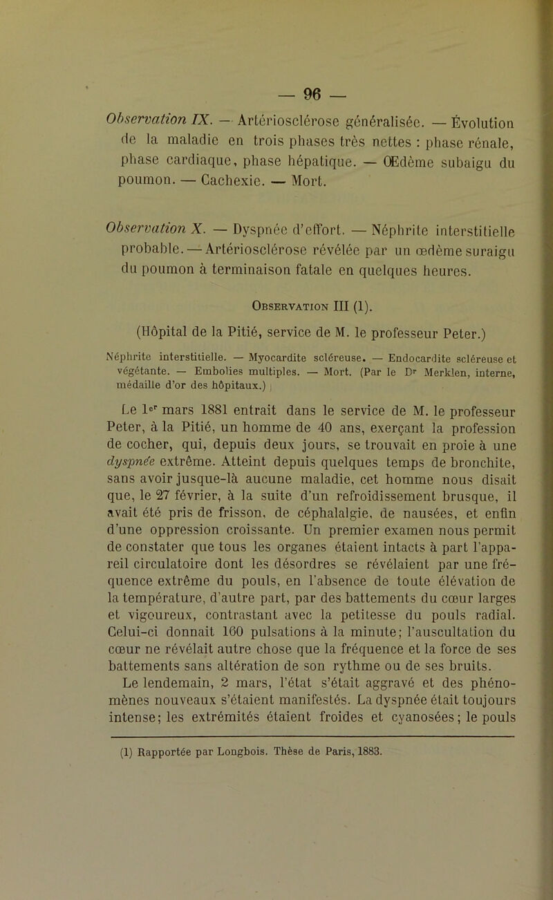 Observation IX. — Artériosclérose généralisée. — Évolution de la maladie en trois phases très nettes : phase rénale, phase cardiaque, phase hépatique. — Œdème subaigu du poumon. — Cachexie. — Mort. Observation X. — Dyspnée d’effort. — Néphrite interstitielle probable. — Artériosclérose révélée par un œdème suraigu du poumon à terminaison fatale en quelques heures. Observation III (1). (Hôpital de la Pitié, service de M. le professeur Peter.) Néphrite interstitielle. — Myocardite scléreuse. — Endocardite scléreuse et végétante. — Embolies multiples. — Mort. (Par le D>- Merklen, interne, médaille d’or des hôpitaux.) j Le l°r mars 1881 entrait dans le service de M. le professeur Peter, à la Pitié, un homme de 40 ans, exerçant la profession de cocher, qui, depuis deux jours, se trouvait en proie à une dyspnée extrême. Atteint depuis quelques temps de bronchite, sans avoir jusque-là aucune maladie, cet homme nous disait que, le 27 février, à la suite d’un refroidissement brusque, il avait été pris de frisson, de céphalalgie, de nausées, et enfin d’une oppression croissante. Un premier examen nous permit de constater que tous les organes étaient intacts à part l’appa- reil circulatoire dont les désordres se révélaient par une fré- quence extrême du pouls, en l'absence de toute élévation de la température, d’autre part, par des battements du cœur larges et vigoureux, contrastant avec la petitesse du pouls radial. Celui-ci donnait 160 pulsations à la minute; l’auscultation du cœur ne révélait autre chose que la fréquence et la force de ses battements sans altération de son rythme ou de ses bruits. Le lendemain, 2 mars, l’état s’était aggravé et des phéno- mènes nouveaux s’étaient manifestés. La dyspnée était toujours intense; les extrémités étaient froides et cyanosées ; le pouls (1) Rapportée par Longbois. Thèse de Paris, 1883.