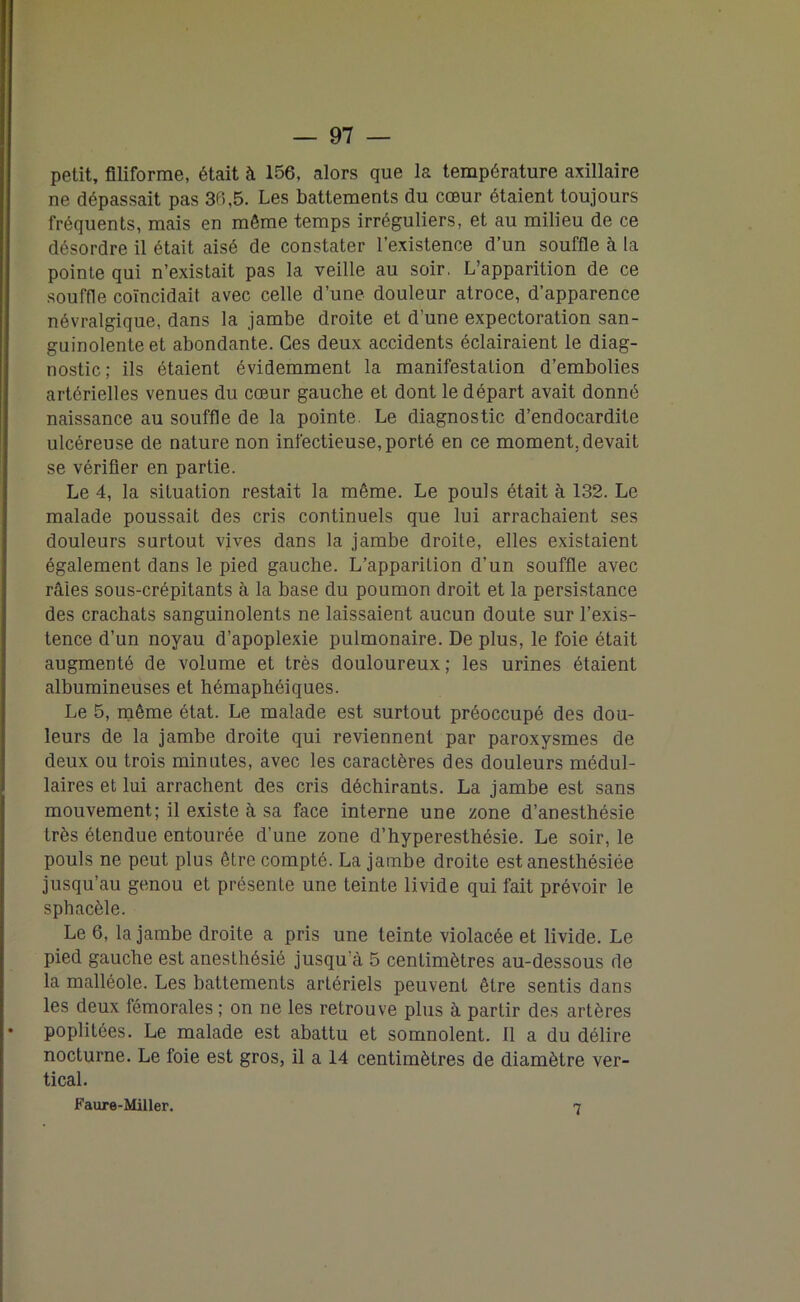 — 97 — petit, filiforme, était à 156, alors que la température axillaire ne dépassait pas 36,5. Les battements du cœur étaient toujours fréquents, mais en même temps irréguliers, et au milieu de ce désordre il était aisé de constater l’existence d’un souffle à la pointe qui n’existait pas la veille au soir. L’apparition de ce souffle coïncidait avec celle d’une douleur atroce, d’apparence névralgique, dans la jambe droite et d’une expectoration san- guinolente et abondante. Ces deux accidents éclairaient le diag- nostic ; ils étaient évidemment la manifestation d’embolies artérielles venues du cœur gauche et dont le départ avait donné naissance au souffle de la pointe. Le diagnostic d’endocardite ulcéreuse de nature non infectieuse, porté en ce moment, devait se vérifier en partie. Le 4, la situation restait la même. Le pouls était à 132. Le malade poussait des cris continuels que lui arrachaient ses douleurs surtout vives dans la jambe droite, elles existaient également dans le pied gauche. L’apparition d’un souffle avec râles sous-crépitants à la base du poumon droit et la persistance des crachats sanguinolents ne laissaient aucun doute sur l’exis- tence d’un noyau d’apoplexie pulmonaire. De plus, le foie était augmenté de volume et très douloureux; les urines étaient albumineuses et hémaphéiques. Le 5, même état. Le malade est surtout préoccupé des dou- leurs de la jambe droite qui reviennent par paroxysmes de deux ou trois minutes, avec les caractères des douleurs médul- laires et lui arrachent des cris déchirants. La jambe est sans mouvement; il existe à sa face interne une zone d’anesthésie très étendue entourée d’une zone d’hyperesthésie. Le soir, le pouls ne peut plus être compté. La jambe droite est anesthésiée jusqu’au genou et présente une teinte livide qui fait prévoir le sphacèle. Le 6, la jambe droite a pris une teinte violacée et livide. Le pied gauche est anesthésié jusqu’à 5 centimètres au-dessous de la malléole. Les battements artériels peuvent être sentis dans les deux fémorales ; on ne les retrouve plus à partir des artères poplitées. Le malade est abattu et somnolent. Il a du délire nocturne. Le foie est gros, il a 14 centimètres de diamètre ver- tical.