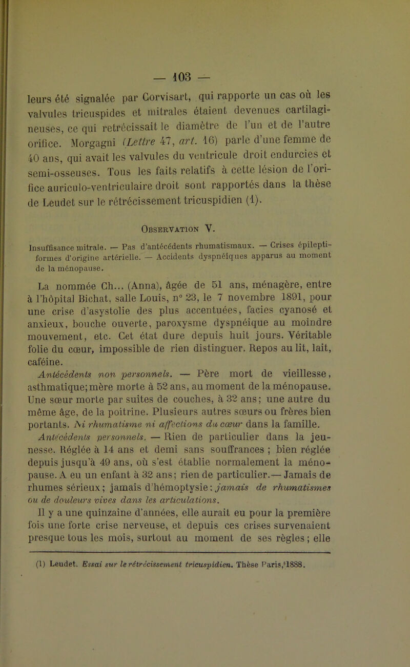 leurs été signalée par Gorvisart, qui rapporte un cas où les valvules Iricuspides et mitrales étaient devenues caitilagi- neuses, ce qui rétrécissait le diamètre de 1 un et de 1 autre orifice. Morgagni (Lettre 47, art. 16) parle d’une femme de 40 ans, qui avait les valvules du ventricule droit endurcies et semi-osseuses. Tous les faits relatifs à cette lésion de 1 ori- fice auriculo-ventriculaire droit sont rapportés dans la thèse de Leudet sur le rétrécissement tricuspidien (1). Observation V. Insuffisance mitrale. — Pas d’antécédents rhumatismaux. — Crises épilepti- formes d’origine artérielle. — Accidents dyspnéiques apparus au moment de la ménopause. La nommée Ch... (Anna), âgée de 51 ans, ménagère, entre à l’hôpital Bichat. salle Louis, n° 23, le 7 novembre 1891, pour une crise d’asystolie des plus accentuées, faciès cyanosé et anxieux, bouche ouverte, paroxysme dyspnéique au moindre mouvement, etc. Cet état dure depuis huit jours. Véritable folie du cœur, impossible de rien distinguer. Repos au lit, lait, caféine. Antécédents non personnels. — Père mort de vieillesse, asthmatique;mère morte à 52 ans, au moment de la ménopause. Une sœur morte par suites de couches, à 32 ans; une autre du même âge, de la poitrine. Plusieurs autres sœurs ou frères bien portants. Ai rhumatisme ni affections du cœur dans la famille. Antécédents personnels. — Rien de particulier dans la jeu- nesse. Réglée à 14 ans et demi sans souffrances ; bien réglée depuis jusqu’à 49 ans, où s’est établie normalement la méno- pause. A eu un enfant à 32 ans; rien de particulier.— Jamais de rhumes sérieux; jamais d’hémoptysie: jamais de rhumatismes ou de douleurs vives dans les articulations. Il y a une quinzaine d’années, elle aurait eu pour la première fois une forte crise nerveuse, et depuis ces crises survenaient presque tous les mois, surtout au moment de ses règles; elle (1) Leudet. Essai sur le rétrécissement tricuspidien. ThèBe Paris,f1888.