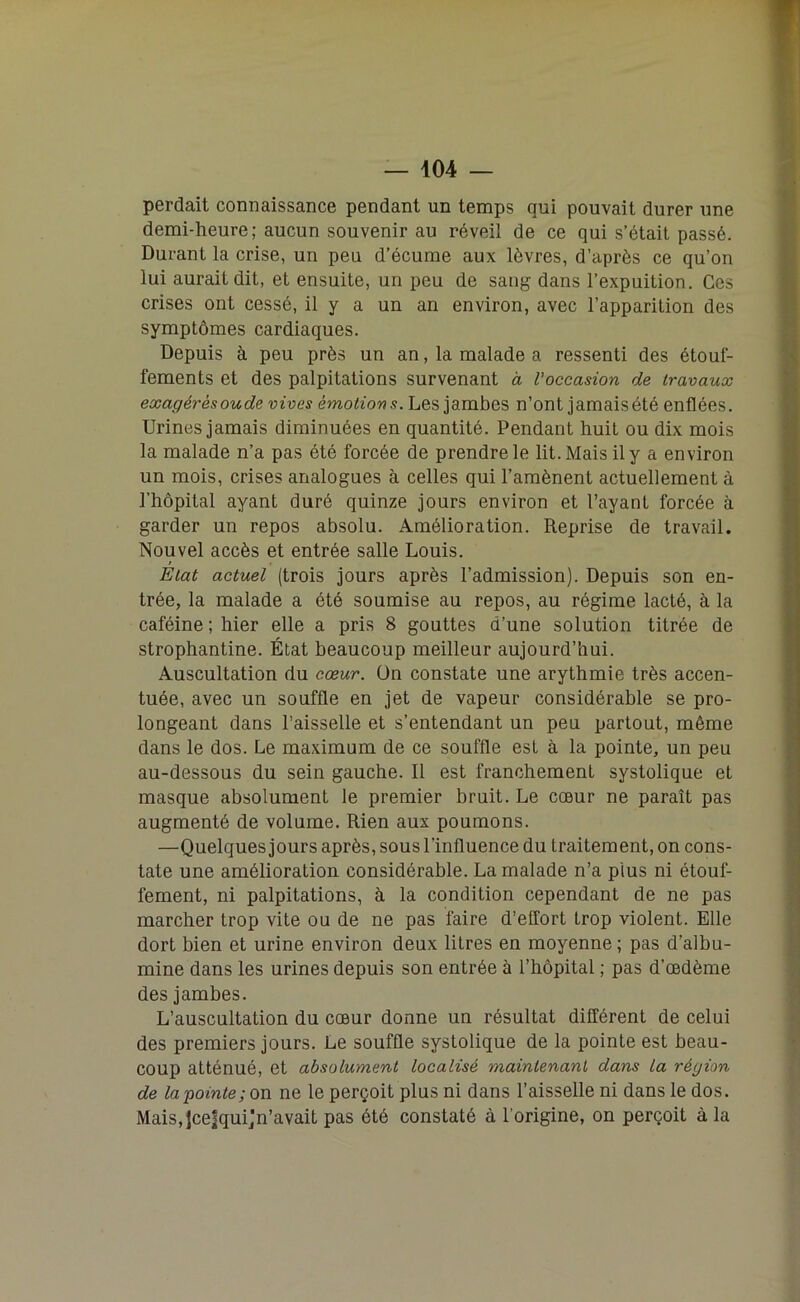 perdait connaissance pendant un temps qui pouvait durer une demi-heure; aucun souvenir au réveil de ce qui s’était passé. Durant la crise, un peu d’écume aux lèvres, d’après ce qu’on lui aurait dit, et ensuite, un peu de sang dans l’expuition. Ces crises ont cessé, il y a un an environ, avec l’apparition des symptômes cardiaques. Depuis à peu près un an, la malade a ressenti des étouf- fements et des palpitations survenant à Voccasion de travaux exagérésoude vives émotions. Les jambes n’ont jamais été enflées. Urines jamais diminuées en quantité. Pendant huit ou dix mois la malade n’a pas été forcée de prendre le lit. Mais il y a environ un mois, crises analogues à celles qui l’amènent actuellement à l’hôpital ayant duré quinze jours environ et l’ayant forcée à garder un repos absolu. Amélioration. Reprise de travail. Nouvel accès et entrée salle Louis. / Etat actuel (trois jours après l’admission). Depuis son en- trée, la malade a été soumise au repos, au régime lacté, à la caféine ; hier elle a pris 8 gouttes d’une solution titrée de strophantine. État beaucoup meilleur aujourd’hui. Auscultation du cœur. Ün constate une arythmie très accen- tuée, avec un souffle en jet de vapeur considérable se pro- longeant dans l’aisselle et s’entendant un peu partout, même dans le dos. Le maximum de ce souffle est à la pointe, un peu au-dessous du sein gauche. Il est franchement systolique et masque absolument le premier bruit. Le cœur ne paraît pas augmenté de volume. Rien aux poumons. —Quelques jours après, sous l’influence du traitement, on cons- tate une amélioration considérable. La malade n’a plus ni étouf- fement, ni palpitations, à la condition cependant de ne pas marcher trop vite ou de ne pas faire d’effort trop violent. Elle dort bien et urine environ deux litres en moyenne ; pas d’albu- mine dans les urines depuis son entrée à l’hôpital ; pas d’œdème des jambes. L’auscultation du cœur donne un résultat différent de celui des premiers jours. Le souffle systolique de la pointe est beau- coup atténué, et absolument localisé maintenant dans la région de la pointe; on ne le perçoit plus ni dans l’aisselle ni dans le dos. Mais.Jcefqui’n’avait pas été constaté à l'origine, on perçoit à la