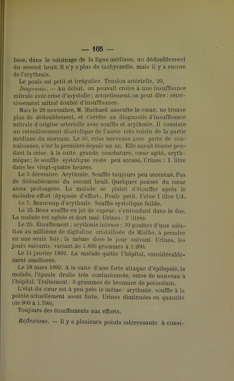 base, dans le voisinage de la ligne médiane, un dédoublement du second bruit. Il n’y a plus de tachycardie, mais il y a encore de l’arythmie. Le pouls est petit et irrégulier. Tension artérielle, 20. Diagnostic. — Au début, on pouvait croire à une insuffisance mitrale avec crise d’asystolie ; actuellement,on peut dire : rétré- cissement mitral doublé d’insuffisance. Mais le 28 novembre, M. liuchard ausculte le cœur, ne trouve plus de dédoublement, et s’arrête au diagnostic d’insuffisance mitrale d'origine artérielle avec souffle et arythmie. Il constate un retentissement diastolique de l’aorte très voisin de la partie médiane du sternum. Le 30, crise nerveuse avec perte de con- naissance, c’est la première depuis un an. Elle aurait écumé pen- dant la crise. A la suite, grande courbature, cœur agité, aryth- mique; le souffle systolique reste peu accusé. Urines : 1 litre dans les vingt-quatre heures. Le 3 décembre. Arythmie. Souffle toujours peu accentué. Pas de dédoublement du second bruit. Quelques pauses du cœur assez prolongées. La malade se plaint d’étouffer après le moindre effort (dyspnée d’effort;. Pouls petit. Urine 1 litre 1/4. Le 7. Beaucoup d’arythmie. Souffle systolique faible. Le 15. Beau souffle en jet de vapeur, s’entendant dans le dos. La malade est agitée et dort mal. Urines : 2 litres. Le 25. Étouffement ; arythmie intense; 30 gouttes d’une solu- tion au millième de digitaline cristallisée de Mialhe, à prendre en une seule fois ; la même dose le jour suivant. Urines, les jours suivants, variant de 1.800 grammes à 2.200. Le 11 janvier 1892. La malade quitte l’hôpital, considérable- ment améliorée. Le 18 mars 1892. A la suite d’une forte attaque d’épilepsie, la malade, l’épaule droite très contusionnée, entre de nouveau à l’hôpital. Traitement: 3 grammes de bromure de potassium. L’état du cœur est à peu près le même: arythmie, souffle à la pointe actuellement assez forte. Urines diminuées en quantité (de 900 à 1.700). Toujours des étouffements aux efforts. Réflexions. — Il y a plusieurs points intéressants à consi-