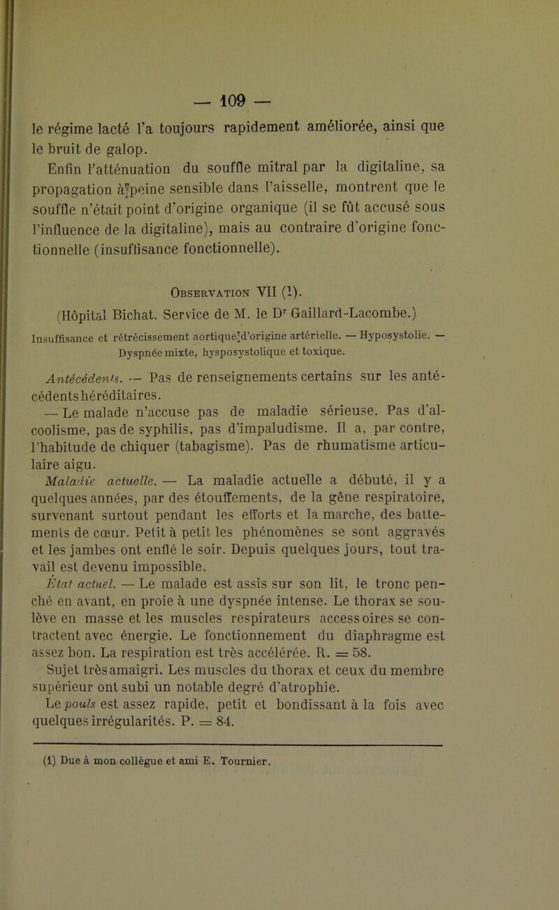 le régime lacté l’a toujours rapidement améliorée, ainsi que le bruit de galop. Enfin l’atténuation du souffle mitral par la digitaline, sa propagation à*peine sensible dans l’aisselle, montrent que le souffle n’était point d’origine organique (il se fût accusé sous l’influence de la digitaline), mais au contraire d’origine fonc- tionnelle (insuffisance fonctionnelle). Observation VII (1). (Hôpital Bichat. Service de M. le Dr Gaillard-Lacombe.) Insuffisance et rétrécissement aortique^d’origine artérielle. — Hyposystolie. — Dyspnée mixte, hysposystolique et toxique. Antécédents. — Pas de renseignements certains sur les anté- cédents héréditaires. — Le malade n’accuse pas de maladie sérieuse. Pas d’al- coolisme, pas de syphilis, pas d’impaludisme. Il a, par contre, l’habitude de chiquer (tabagisme). Pas de rhumatisme articu- laire aigu. Maladie actuelle. — La maladie actuelle a débuté, il y a quelques années, par des étouffements, de la gêne respiratoire, survenant surtout pendant les efforts et la marche, des batte- ments de cœur. Petit à petit les phénomènes se sont aggravés et les jambes ont enflé le soir. Depuis quelques jours, tout tra- vail est devenu impossible. État actuel. — Le malade est assis sur son lit, le tronc pen- ché en avant, en proie à une dyspnée intense. Le thorax se sou- lève en masse et les muscles respirateurs accessoires se con- tractent avec énergie. Le fonctionnement du diaphragme est assez bon. La respiration est très accélérée. R. = 58. Sujet très amaigri. Les muscles du thorax et ceux du membre supérieur ont subi un notable degré d’atrophie. Le pouls est assez rapide, petit et bondissant à la fois avec quelques irrégularités. P. = 84. (1) Due à mon collègue et ami E. Tournier.