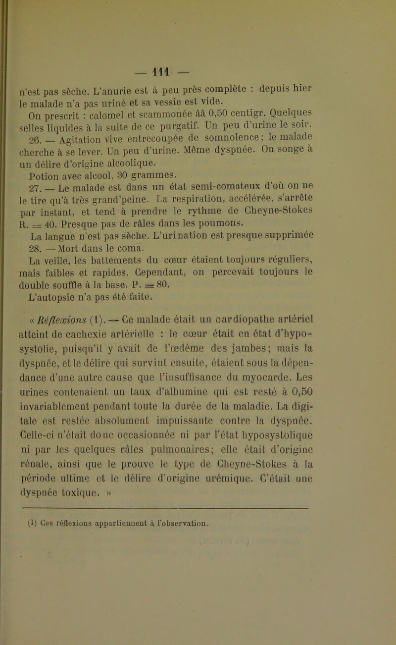 n’est pas sèche. L’anurie est à peu près complète : depuis hier le malade n’a pas uriné et sa vessie est vide. On prescrit : calomel et scammonée ââ 0,50 centigr. Quelques selles liquides à la suite de ce purgatif. Un peu d urine le soii. 26. Agitation vive entrecoupée de somnolence ; le malade cherche à se lever. Un peu d’urine. Même dyspnée. On songe à un délire d’origine alcoolique. Potion avec alcool. 30 grammes. 27. — Le malade est dans un état semi-comateux d’où on ne le tire qu’à très grand’peine. La respiration, accélérée, s’arrête par instant, et tend à prendre le rythme de Cheyne-Stokes R. = 40. Presque pas de râles dans les poumons. La langue n'est pas sèche. L’urination est presque supprimée 28. — Mort dans le coma. La veille, les battements du cœur étaient toujours réguliers, mais faibles et rapides. Cependant, on percevait toujours le double souffle à la base. P. =80. L’autopsie n’a pas été faite. « Réflexions (1). — Ce malade était un oardiopathe artériel atteint de cachexie artérielle : le cœur était en état d’hypo- systolie, puisqu’il y avait de l’œdème des jambes; mais la dyspnée, et le délire qui survint ensuite, étaient sous la dépen- dance d’une autre cause que l'insuffisance du myocarde. Les urines contenaient un taux d’albumine qui est resté à 0,50 invariablement pendant toute la durée de la maladie. La digi- tale est restée absolument impuissante contre la dyspnée. Celle-ci n’était donc occasionnée ni par l’état hyposystolique ni par les quelques râles pulmonaires; elle était d’origine rénale, ainsi que le prouve le type de Cheyne-Stokes à la période ultime et le délire d’origine urémique. C’était une dyspnée toxique. » (1) Ces réflexions appartiennent à l’observation. !