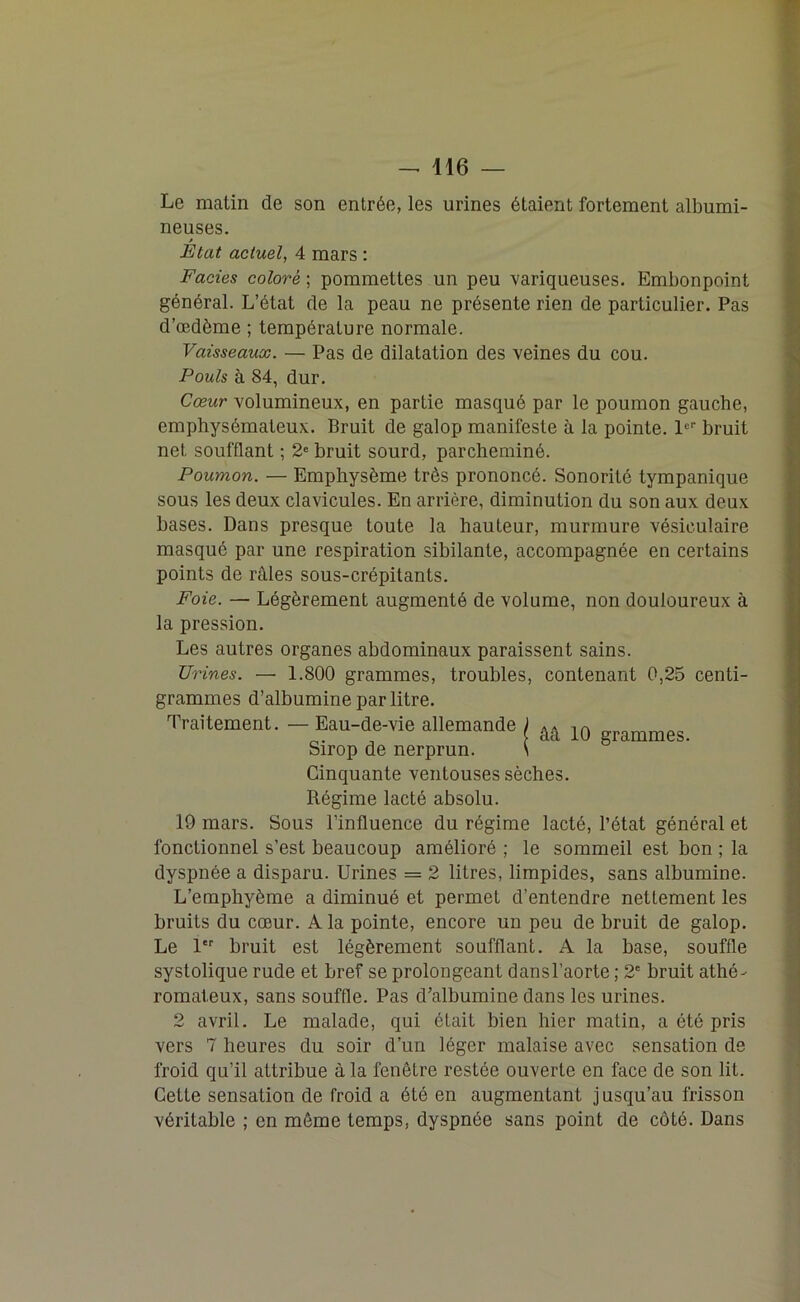 Le matin de son entrée, les urines étaient fortement albumi- neuses. » Etat actuel, 4 mars : Faciès coloré ; pommettes un peu variqueuses. Embonpoint général. L’état de la peau ne présente rien de particulier. Pas d’œdème ; température normale. Vaisseaux. — Pas de dilatation des veines du cou. Pouls à 84, dur. Cœur volumineux, en partie masqué par le poumon gauche, emphysémateux. Bruit de galop manifeste à la pointe. 1er bruit net soufflant ; 2e bruit sourd, parcheminé. Poumon. — Emphysème très prononcé. Sonorité tympanique sous les deux clavicules. En arrière, diminution du son aux deux bases. Dans presque toute la hauteur, murmure vésiculaire masqué par une respiration sibilante, accompagnée en certains points de râles sous-crépitants. Foie. — Légèrement augmenté de volume, non douloureux à la pression. Les autres organes abdominaux paraissent sains. Urines. — 1.800 grammes, troubles, contenant 0,25 centi- grammes d’albumine par litre. Traitement. - Eau-de-vie allemande I âa 10 grammes. Sirop de nerprun. \ Cinquante ventouses sèches. Régime lacté absolu. 19 mars. Sous l’influence du régime lacté, l’état général et fonctionnel s’est beaucoup amélioré ; le sommeil est bon ; la dyspnée a disparu. Urines = 2 litres, limpides, sans albumine. L’emphyème a diminué et permet d’entendre nettement les bruits du cœur. A la pointe, encore un peu de bruit de galop. Le 1er bruit est légèrement soufflant. A la base, souffle systolique rude et bref se prolongeant dansl’aorte ; 2' bruit athé- romateux, sans souffle. Pas d’albumine dans les urines. 2 avril. Le malade, qui était bien hier matin, a été pris vers 7 heures du soir d’un léger malaise avec sensation de froid qu’il attribue à la fenêtre restée ouverte en face de son lit. Cette sensation de froid a été en augmentant jusqu’au frisson véritable ; en môme temps, dyspnée sans point de côté. Dans