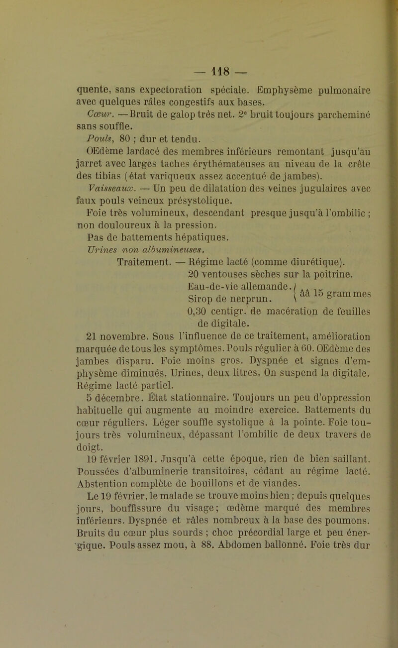 quente, sans expectoration spéciale. Emphysème pulmonaire avec quelques râles congestifs aux bases. Cœur. — Bruit de galop très net. 2° bruit toujours parcheminé sans souffle. Pouls, 80 ; dur et tendu. OEdème lardacé des membres inférieurs remontant jusqu’au jarret avec larges taches érythémateuses au niveau de la crête des tibias (état variqueux assez accentué de jambes). Vaisseaux. — Un peu de dilatation des veines jugulaires avec faux pouls veineux présystolique. Foie très volumineux, descendant presque jusqu’à l’ombilic ; non douloureux à la pression. Pas de battements hépatiques. Urines non albumineuses. Traitement. — Régime lacté (comme diurétique). 20 ventouses sèches sur la poitrine. Sirop de nerprun. 15 grammes 0,30 centigr. de macération de feuilles de digitale. 21 novembre. Sous l’influence de ce traitement, amélioration marquée de tous les symptômes. Pouls régulier à 60. OEdème des jambes disparu. Foie moins gros. Dyspnée et signes d’em- physème diminués. Urines, deux litres. On suspend la digitale. Régime lacté partiel. 5 décembre. État stationnaire. Toujours un peu d’oppression habituelle qui augmente au moindre exercice. Battements du cœur réguliers. Léger souffle systolique à la pointe. Foie tou- jours très volumineux, dépassant l’ombilic de deux travers de doigt. 19 février 1891. Jusqu’à cette époque, rien de bien saillant. Poussées d’albuminerie transitoires, cédant au régime lacté. Abstention complète de bouillons et de viandes. Le 19 février, le malade se trouve moins bien ; depuis quelques jours, bouffissure du visage; œdème marqué des membres inférieurs. Dyspnée et râles nombreux à la base des poumons. Bruits du cœur plus sourds ; choc précordial large et peu éner- gique. Pouls assez mou, à 88. Abdomen ballonné. Foie très dur