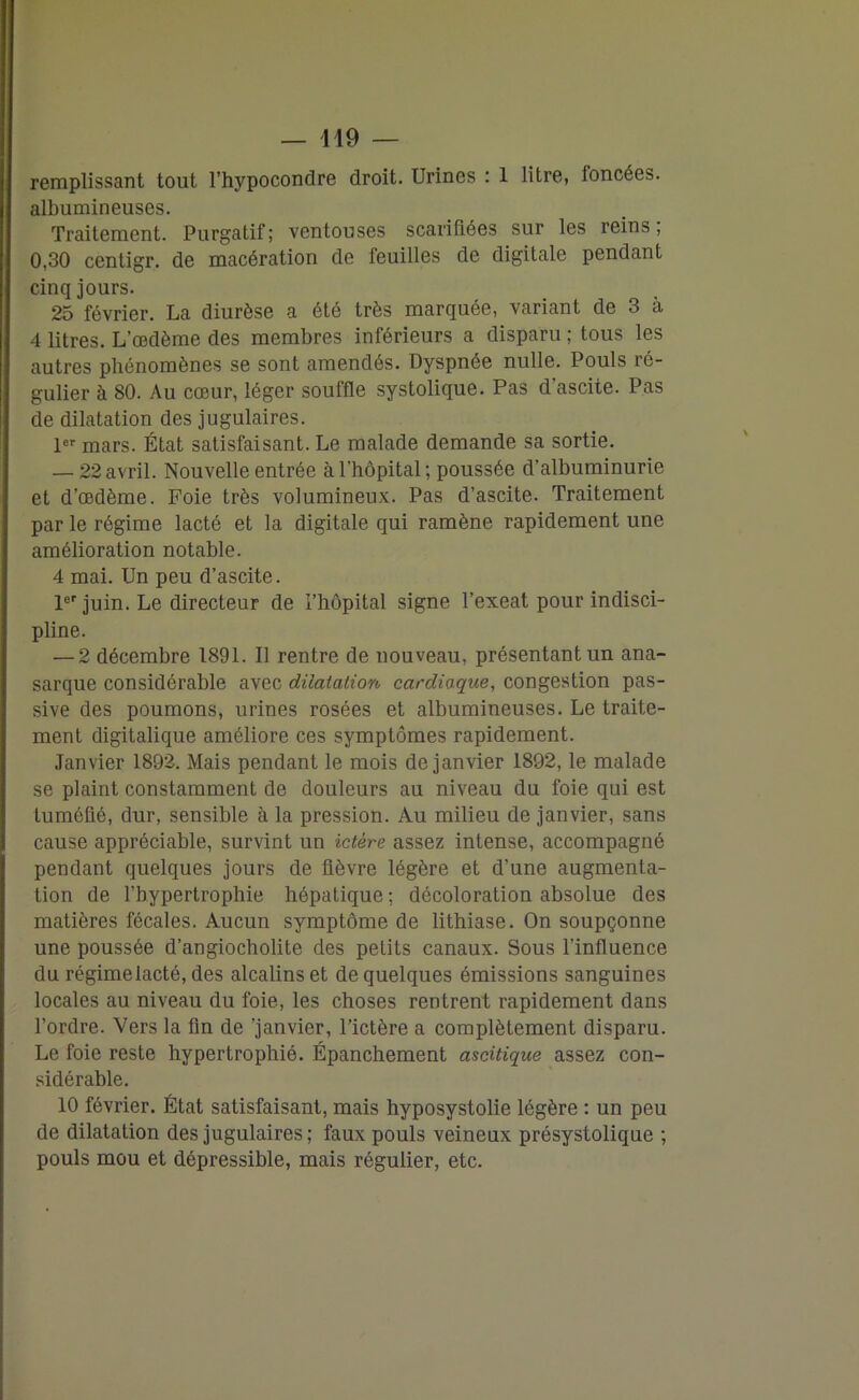 remplissant tout l’hypocondre droit. Urines : 1 litre, foncées, albumineuses. Traitement. Purgatif; ventouses scarifiées sur les reins, 0,30 centigr. de macération de feuilles de digitale pendant cinq jours. 25 février. La diurèse a été très marquée, variant de 3 à 4 litres. L’œdème des membres inférieurs a disparu ; tous les autres phénomènes se sont amendés. Dyspnée nulle. Pouls ré- gulier à 80. Au cœur, léger souffle systolique. Pas d’ascite. Pas de dilatation des jugulaires. 1er mars. État satisfaisant. Le malade demande sa sortie. — 22 avril. Nouvelle entrée à l’hôpital; poussée d’albuminurie et d’œdème. Foie très volumineux. Pas d’ascite. Traitement par le régime lacté et la digitale qui ramène rapidement une amélioration notable. 4 mai. Un peu d’ascite. 1er juin. Le directeur de l’hôpital signe l’exeat pour indisci- pline. — 2 décembre 1891. Il rentre de nouveau, présentant un ana- sarque considérable avec dilatation cardiaque, congestion pas- sive des poumons, urines rosées et albumineuses. Le traite- ment digitalique améliore ces symptômes rapidement. Janvier 1892. Mais pendant le mois de janvier 1892, le malade se plaint constamment de douleurs au niveau du foie qui est tuméfié, dur, sensible à la pression. Au milieu de janvier, sans cause appréciable, survint un ictère assez intense, accompagné pendant quelques jours de fièvre légère et d’une augmenta- tion de l’hypertrophie hépatique ; décoloration absolue des matières fécales. Aucun symptôme de lithiase. On soupçonne une poussée d’angiocholite des petits canaux. Sous l’influence du régime lacté, des alcalins et de quelques émissions sanguines locales au niveau du foie, les choses rentrent rapidement dans l’ordre. Vers la fin de 'janvier, l’ictère a complètement disparu. Le foie reste hypertrophié. Épanchement ascitique assez con- sidérable. 10 février. État satisfaisant, mais hyposystolie légère : un peu de dilatation des jugulaires ; faux pouls veineux présystolique ; pouls mou et dépressible, mais régulier, etc.