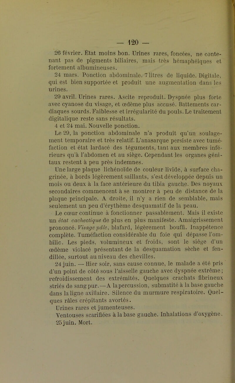 26 février. État moins bon. Urines rares, foncées, ne conte- nant pas de pigments biliaires, mais très hcmaphéiques et fortement albumineuses. 24 mars. Ponction abdominale. 7 litres de liquide. Digitale, qui est bien supportée et produit une augmentation dans les urines. 29 avril. Urines rares. Ascite reproduit. Dyspnée plus forte avec cyanose du visage, et œdème plus accusé. Battements car- diaques sourds. Faiblesse et irrégularité du pouls. Le traitement digitalique reste sans résultats. 4 et 24 mai. Nouvelle ponction. Le 29, la ponction abdominale n’a produit qu’un soulage- ment temporaire et très relatif. L’anasarque persiste avec tumé- faction et état lardacé des téguments, tant aux membres infé- rieurs qu’à l’abdomen et au siège. Cependant les organes géni- taux restent à peu près indemnes. Une large plaque lichénoïde de couleur livide, à surface cha- grinée, à bords légèrement saillants, s’est développée depuis un mois ou deux à la face antérieure du tibia gauche. Des noyaux secondaires commencent à se montrer à peu de distance de la plaque principale. A droite, il n’y a rien de semblable, mais seulement un peu d’érythème desquamatif de la peau. Le cœur continue à fonctionner passablement. Mais il existe un état cachectique de plus en plus manifeste. Amaigrissement prononcé. Visage pâle, blafard, légèrement bouffi. Inappétence complète. Tuméfaction considérable du foie qui dépasse l’om- bilic. Les pieds, volumineux et froids, sont le siège d’un œdème violacé présentant de la desquamation sèche et fen- dillée, surtout au niveau des chevilles. 24 juin. —Hier soir, sans cause connue, le malade a été pris d’un point de côté sous l’aisselle gauche avec dyspnée extrême ; refroidissement des extrémités. Quelques crachats fibrineux striés de sangpur.—A lapercussion, submatité à la base gauche dans la ligne axillaire. Silence du murmure respiratoire. Quel- ques râles crépitants avortés. Urines rares et jumenteuses. Ventouses scarifiées à la base gauche. Inhalations d’oxygène. 25juin. Mort.