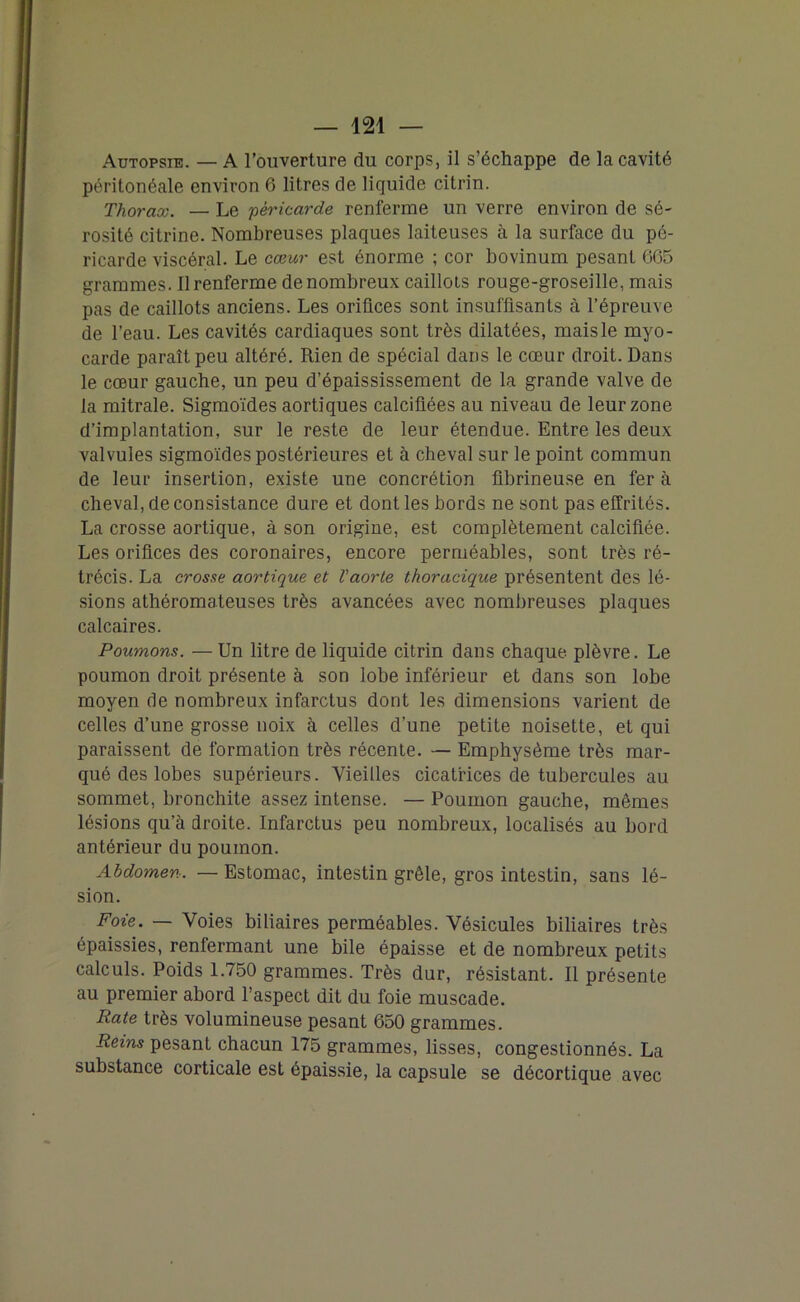 Autopsie. — A l’ouverture du corps, il s’échappe de la cavité péritonéale environ 6 litres de liquide citrin. Thorax. — Le 'péricarde renferme un verre environ de sé- rosité citrine. Nombreuses plaques laiteuses à la surface du pé- ricarde viscéral. Le cœur est énorme ; cor bovinum pesant 665 grammes. Il renferme de nombreux caillots rouge-groseille, mais pas de caillots anciens. Les orifices sont insuffisants à l’épreuve de l’eau. Les cavités cardiaques sont très dilatées, mais le myo- carde paraît peu altéré. Rien de spécial dans le cœur droit. Dans le cœur gauche, un peu d’épaississement de la grande valve de la mitrale. Sigmoïdes aortiques calcifiées au niveau de leur zone d’implantation, sur le reste de leur étendue. Entre les deux valvules sigmoïdes postérieures et à cheval sur le point commun de leur insertion, existe une concrétion fibrineuse en fer à cheval, de consistance dure et dont les bords ne sont pas effrités. La crosse aortique, à son origine, est complètement calcifiée. Les orifices des coronaires, encore perméables, sont très ré- trécis. La crosse aortique et Vaorte thoracique présentent des lé- sions athéromateuses très avancées avec nombreuses plaques calcaires. Poumons. — Un litre de liquide citrin dans chaque plèvre. Le poumon droit présente à son lobe inférieur et dans son lobe moyen de nombreux infarctus dont les dimensions varient de celles d’une grosse noix à celles d’une petite noisette, et qui paraissent de formation très récente. — Emphysème très mar- qué des lobes supérieurs. Vieilles cicatrices de tubercules au sommet, bronchite assez intense. — Poumon gauche, mêmes lésions qu’à droite. Infarctus peu nombreux, localisés au bord antérieur du poumon. Abdomen. — Estomac, intestin grêle, gros intestin, sans lé- sion. Foie. — Voies biliaires perméables. Vésicules biliaires très épaissies, renfermant une bile épaisse et de nombreux petits calculs. Poids 1.750 grammes. Très dur, résistant. Il présente au premier abord l’aspect dit du foie muscade. Rate très volumineuse pesant 650 grammes. Reins pesant chacun 175 grammes, lisses, congestionnés. La substance corticale est épaissie, la capsule se décortique avec