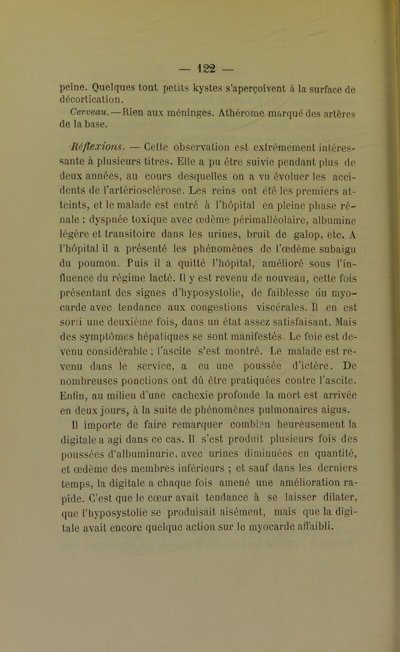 peine. Quelques tout petits kystes s’aperçoivent à la surface de décortication. Cerveau. —Rien aux méninges. Athérome marqué des artères de la base. Réflexions. — Cette observation est extrêmement intéres- sante à plusieurs titres. Elle a pu être suivie pendant plus de deux années, au cours desquelles on a vu évoluer les acci- dents de l’artériosclérose. Les reins ont été les premiers at- teints, et le malade est entré à l’hôpital en pleine phase ré- nale : dyspnée toxique avec œdème périmalléolaire, albumine légère et transitoire dans les urines, bruit de galop, etc. A l’hôpital il a présenté les phénomènes de l’œdème subaigu du poumon. Puis il a quitté l’hôpital, amélioré sous l’in- fluence du régime lacté. (1 y est revenu de nouveau, cette fois présentant des signes d’hyposystolie, de faiblesse du myo- carde avec tendance aux congestions viscérales. Il en est soni une deuxième fois, dans un état assez satisfaisant. Mais des symptômes hépatiques se sont manifestés. Le foie est de- venu considérable ; l’ascite s’est montré. Le malade est re- venu dans le service, a eu une poussée d’ictère. De nombreuses ponctions ont dû être pratiquées contre l’ascite. Enfin, au milieu d’une cachexie profonde la mort est arrivée en deux jours, à la suite de phénomènes pulmonaires aigus. 11 importe de faire remarquer combien heureusement la digitale a agi dans ce cas. Il s’est produit plusieurs fois des poussées d’albuminurie, avec urines diminuées en quantité, et œdème des membres inférieurs \ et sauf dans les derniers temps, la digitale a chaque fois amené une amélioration ra- pide. C’est que le cœur avait tendance à se laisser dilater, que l’hyposystolie se produisait aisément, mais que la digi- tale avait encore quelque action sur le myocarde affaibli.