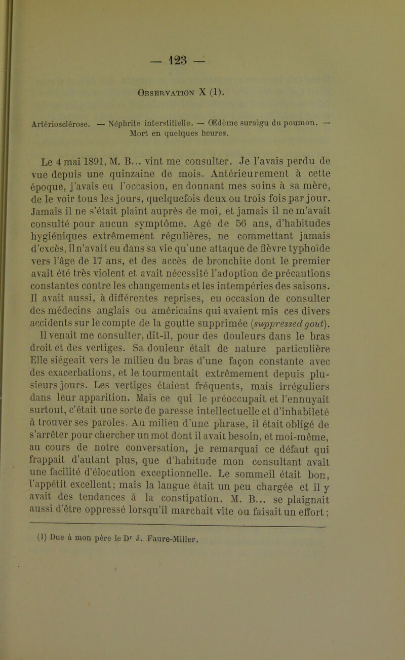 Observation X (1). Artériosclérose. — Néphrite interstitielle. — OEdème suraigu du poumon. — Mort en quelques heures. Le 4 mai 1891, M. B... vint me consulter. Je l’avais perdu de vue depuis une quinzaine de mois. Antérieurement à cette époque, j’avais eu l’occasion, en donnant mes soins à sa mère, de le voir tous les jours, quelquefois deux ou trois fois par jour. Jamais il ne s’était plaint auprès de moi, et jamais il ne m’avait consulté pour aucun symptôme. Agé de 56 ans, d’habitudes hygiéniques extrêmement régulières, ne commettant jamais d’excès, il n’avait eu dans sa vie qu'une attaque de fièvre typhoïde vers l’âge de 17 ans, et des accès de bronchite dont le premier avait été très violent et avait nécessité l’adoption de précautions constantes contre les changements et les intempéries des saisons. Il avait aussi, à différentes reprises, eu occasion de consulter des médecins anglais ou américains qui avaient mis ces divers accidents sur le compte de la goutte supprimée (,suppressedgoût). Il venait me consulter, dit-il, pour des douleurs dans le bras droit et des vertiges. Sa douleur était de nature particulière Elle siégeait vers le milieu du bras d’une façon constante avec des exacerbations, et le tourmentait extrêmement depuis plu- sieurs jours. Les vertiges étaient fréquents, mais irréguliers dans leur apparition. Mais ce qui le préoccupait et l’ennuyait surtout, c’était une sorte de paresse intellectuelle et d’inhabileté à trouver ses paroles. Au milieu d’une phrase, il était obligé de s’arrêter pour chercher un mot dont il avait besoin, et moi-même, au cours de notre conversation, je remarquai ce défaut qui frappait d’autant plus, que d’habitude mon consultant avait une facilité d’élocution exceptionnelle. Le sommeil était bon, l appétit excellent; mais la langue était un peu chargée et il y avait des tendances à la constipation. M. B... se plaignait aussi d’être oppressé lorsqu’il marchait vite ou faisait un effort; (!) Due à mon père le Dr J. Faure-Miller. I