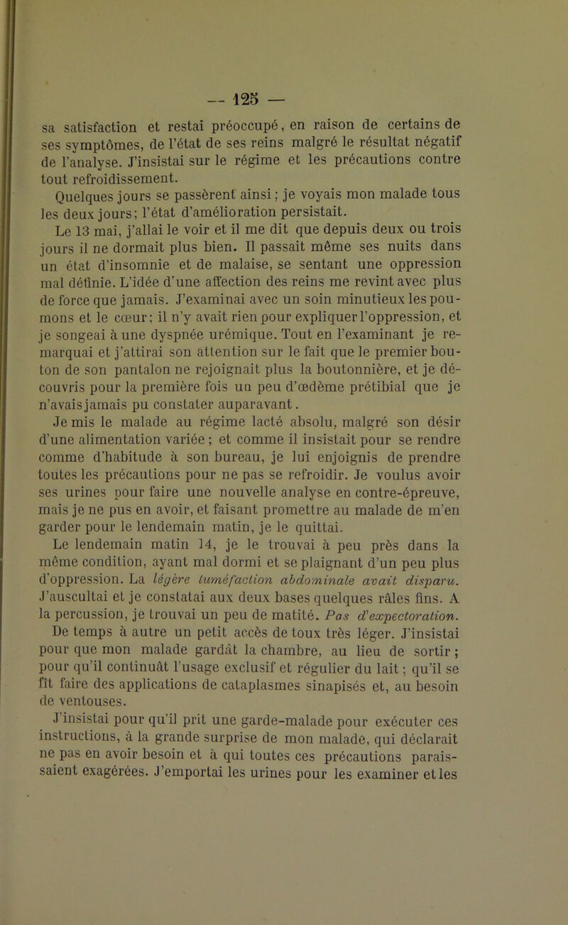 sa satisfaction et restai préoccupé, en raison de certains de ses symptômes, de l’état de ses reins malgré le résultat négatif de l’analyse. J’insistai sur le régime et les précautions contre tout refroidissement. Quelques jours se passèrent ainsi ; je voyais mon malade tous les deux jours; l’état d’amélioration persistait. Le 13 mai, j’allai le voir et il me dit que depuis deux ou trois jours il ne dormait plus bien. Il passait même ses nuits dans un état d’insomnie et de malaise, se sentant une oppression mal définie. L’idée d’une affection des reins me revint avec plus de force que jamais. J’examinai avec un soin minutieux les pou- mons et le cœur; il n’y avait rien pour expliquer l’oppression, et je songeai à une dyspnée urémique. Tout en l’examinant je re- marquai et j’attirai son attention sur le fait que le premier bou- ton de son pantalon ne rejoignait plus la boutonnière, et je dé- couvris pour la première fois un peu d’œdème prétibial que je n’avais jamais pu constater auparavant. Je mis le malade au régime lacté absolu, malgré son désir d’une alimentation variée ; et comme il insistait pour se rendre comme d’habitude à son bureau, je lui enjoignis de prendre toutes les précautions pour ne pas se refroidir. Je voulus avoir ses urines pour faire une nouvelle analyse en contre-épreuve, mais je ne pus en avoir, et faisant promettre au malade de m’en garder pour le lendemain matin, je le quittai. Le lendemain matin 14, je le trouvai à peu près dans la même condition, ayant mal dormi et se plaignant d’un peu plus d’oppression. La légère tuméfaction abdominale avait disparu. J’auscultai et je constatai aux deux bases quelques râles fins. A la percussion, je trouvai un peu de matité. Pas d'expectoration. De temps à autre un petit accès de toux très léger. J'insistai pour que mon malade gardcàt la chambre, au lieu de sortir ; pour qu’il continuât l’usage exclusif et régulier du lait ; qu’il se fît faire des applications de cataplasmes sinapisés et, au besoin de ventouses. J insistai pour qu’il prit une garde-malade pour exécuter ces instructions, à la grande surprise de mon malade, qui déclarait ne pas en avoir besoin et à qui toutes ces précautions parais- saient exagérées. J’emportai les urines pour les examiner elles