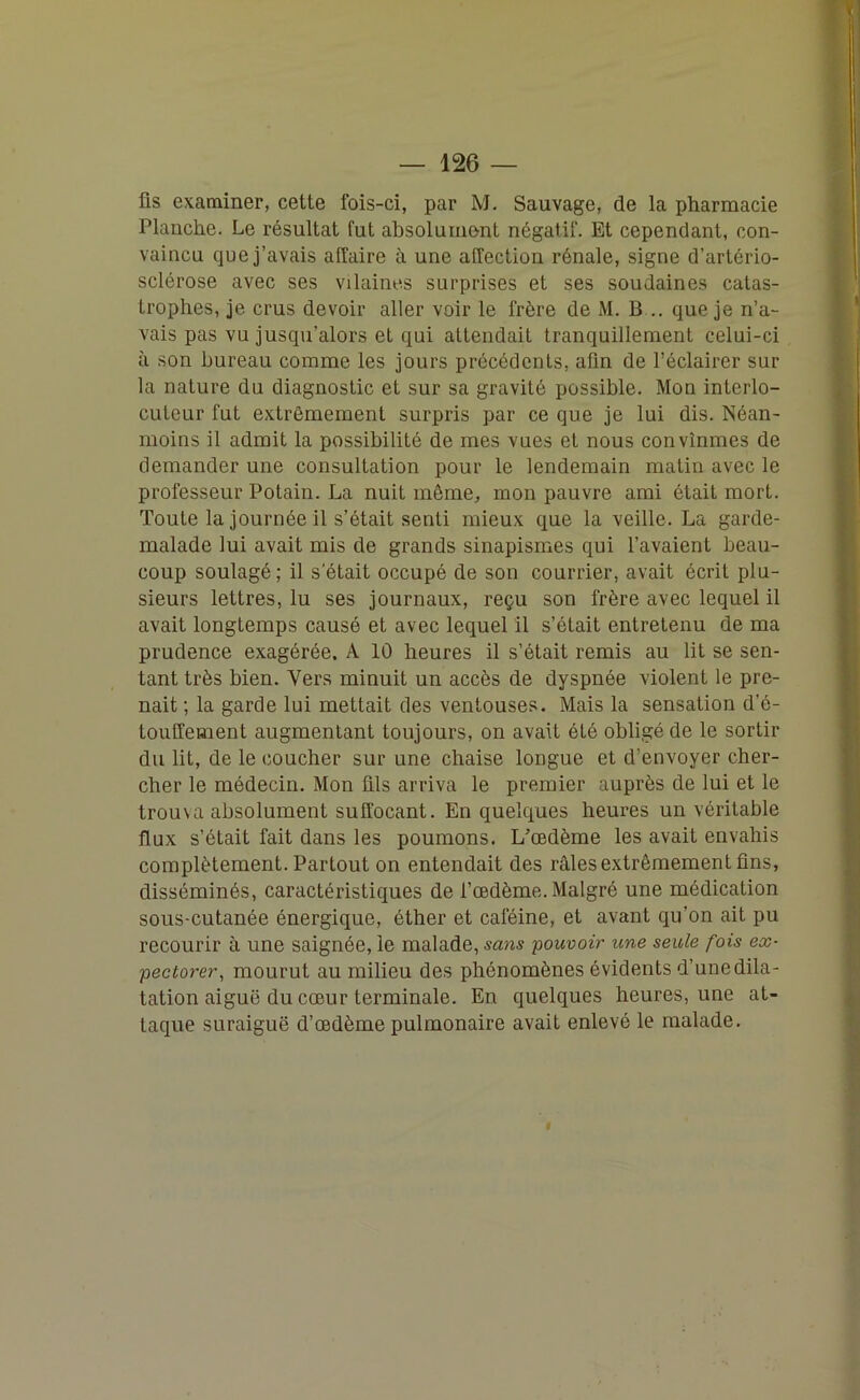 fis examiner, cette fois-ci, par M. Sauvage, de la pharmacie Planche. Le résultat fut absolument négalif. Et cependant, con- vaincu que j’avais affaire à une affection rénale, signe d’artério- sclérose avec ses vilaines surprises et ses soudaines catas- trophes, je crus devoir aller voir le frère de M. B... que je n’a- vais pas vu jusqu’alors et qui attendait tranquillement celui-ci à son bureau comme les jours précédents, afin de l’éclairer sur la nature du diagnostic et sur sa gravité possible. Mon interlo- cuteur fut extrêmement surpris par ce que je lui dis. Néan- moins il admit la possibilité de mes vues et nous convînmes de demander une consultation pour le lendemain matin avec le professeur Potain. La nuit môme, mon pauvre ami était mort. Toute la journée il s’était senti mieux que la veille. La garde- malade lui avait mis de grands sinapismes qui l’avaient beau- coup soulagé; il s'était occupé de son courrier, avait écrit plu- sieurs lettres, lu ses journaux, reçu son frère avec lequel il avait longtemps causé et avec lequel il s’était entretenu de ma prudence exagérée. A 10 heures il s’était remis au lit se sen- tant très bien. Vers minuit un accès de dyspnée violent le pre- nait ; la garde lui mettait des ventouses. Mais la sensation d’é- toufrement augmentant toujours, on avait été obligé de le sortir du lit, de le coucher sur une chaise longue et d’envoyer cher- cher le médecin. Mon fils arriva le premier auprès de lui et le trou\a absolument suffocant. En quelques heures un véritable flux s’était fait dans les poumons. L’œdème les avait envahis complètement. Partout on entendait des râles extrêmement fins, disséminés, caractéristiques de l’œdème. Malgré une médication sous-cutanée énergique, éther et caféine, et avant qu’on ait pu recourir à une saignée, le malade, sans pouvoir une seule fois ex- pectorer, mourut au milieu des phénomènes évidents d’unedila- tation aiguë du cœur terminale. En quelques heures, une at- taque suraiguë d’œdème pulmonaire avait enlevé le malade. f