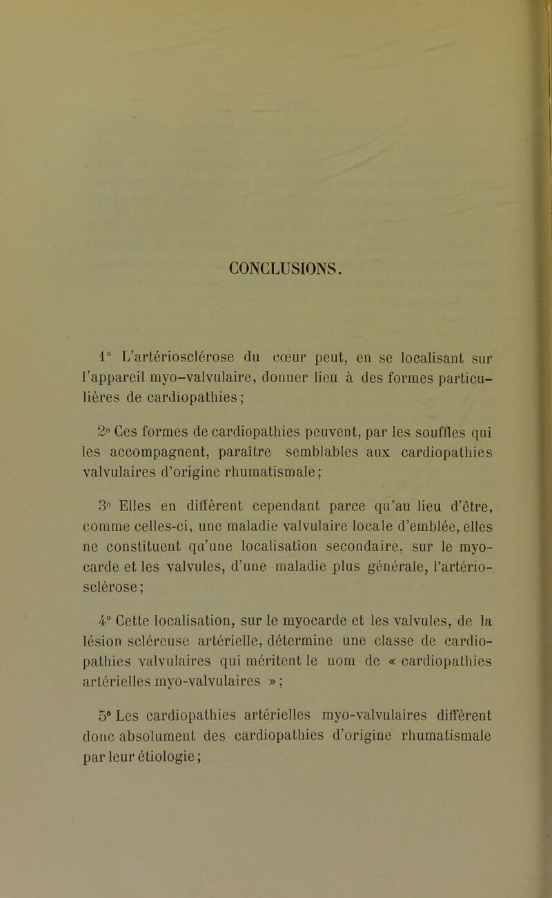 CONCLUSIONS. 1° L’artériosclérose du cœur peut, en se localisant sur l’appareil myo-valvulaire, donner lieu à des formes particu- lières de cardiopathies ; 2° Ces formes de cardiopathies peuvent, par les souffles qui les accompagnent, paraître semblables aux cardiopathies valvulaires d’origine rhumatismale; 3° Elles en diffèrent cependant parce qu’au lieu d’être, comme celles-ci, une maladie valvulaire locale d’emblée, elles ne constituent qu’une localisation secondaire, sur le myo- carde et les valvules, d’une maladie plus générale, l’artério- sclérose; 4° Cette localisation, sur le myocarde et les valvules, de la lésion scléreuse artérielle, détermine une classe de cardio- pathies valvulaires qui méritent le nom de « cardiopathies artérielles myo-valvulaires » ; 5° Les cardiopathies artérielles myo-valvulaires diffèrent donc absolument des cardiopathies d’origine rhumatismale parleur étiologie;