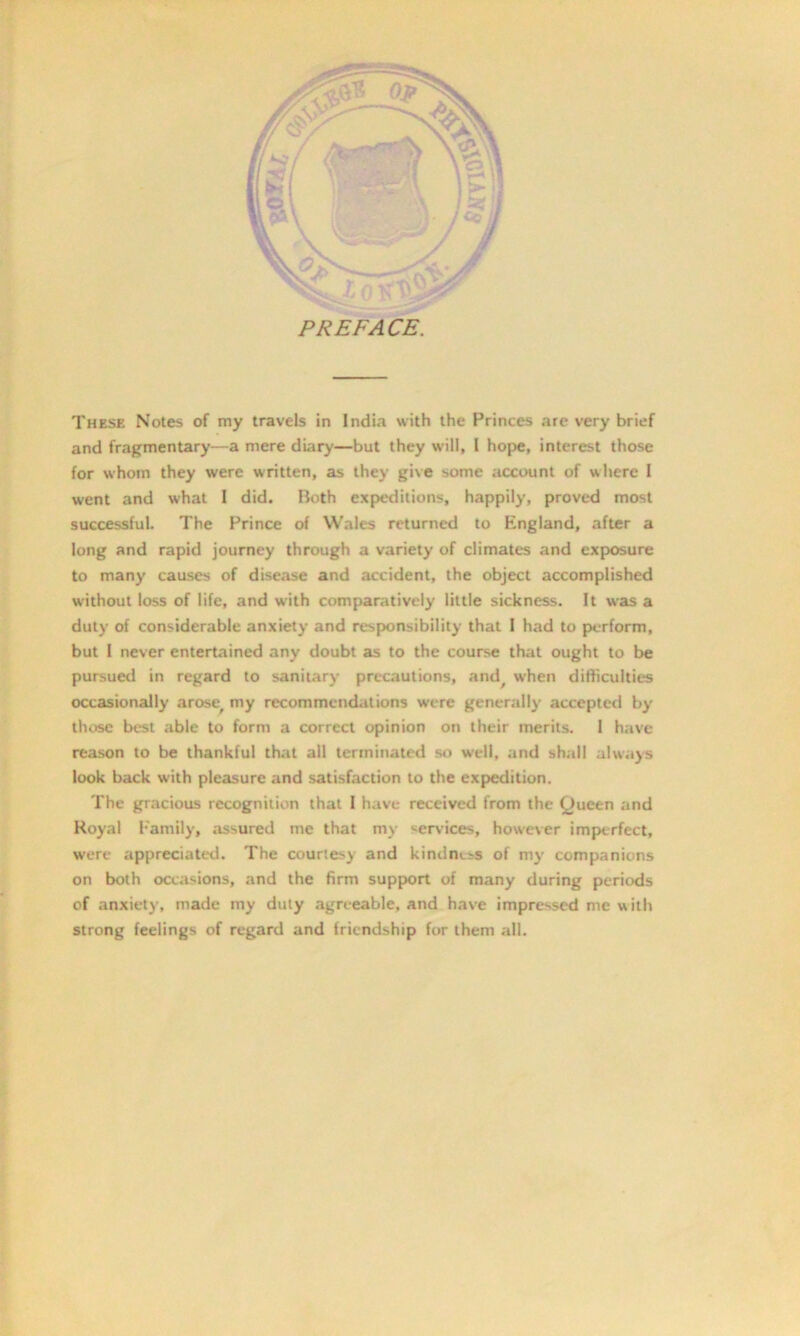 and fragmentary—a mere diary—but they will, 1 hope, interest those for whom they were written, as they give some account of where I went and what I did. Both expeditions, happily, proved most successful. The Prince of Wales returned to England, after a long and rapid journey through a variety of climates and exposure to many causes of disease and accident, the object accomplished without loss of life, and with comparatively little sickness. It was a duty of considerable anxiety and responsibility that I had to perform, but 1 never entertained any doubt as to the course that ought to be pursued in regard to sanitary precautions, and, when difficulties occasionally arose, my recommendations were generally accepted by' those best able to form a correct opinion on their merits. 1 have reason to be thankful that all terminated so well, and shall always look back with pleasure and satisfaction to the expedition. The gracious recognition that I have received from the (Jucen and Royal Family, .assured me that my services, however imperfect, were appreciated. The courtesy and kindness of my companions on both occasions, and the firm support of many during periods of anxiety, made my duty agreeable, and have impressed me with strong feelings of regard and friendship for them all.