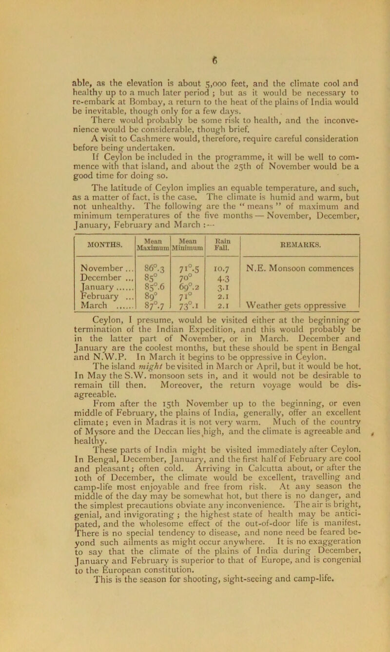 able, as the elevation is about 5,000 feet, and the climate cool and healthy up to a much later period ; but as it would be necessary to re-embark at Bombay, a return to the heat of the plains of India would be inevitable, though only for a few days. There would probably be some risk to health, and the inconve- nience would be considerable, though brief. A visit to Cashmere would, therefore, require careful consideration before being undertaken. If Ceylon be included in the programme, it will be well to com- mence with that island, and about the 25th of November would be a good time for doing so. The latitude of Ceylon implies an equable temperature, and such, as a matter of fact, is the case. The climate is humid and warm, but not unhealthy. The following are the “ means ” of maximum and minimum temperatures of the five months — November, December, January, February and March MONTHS. Mean Maximum Mean Minimum Rain Fall. REMARKS. November... 86°. 3 71° 5 10.7 N.E. Monsoon commences December ... 85° 70° 4-3 January 85°-6 6g°. 2 3-1 February ... 89° 710 2.1 March 87°-7 73° 1 2.1 Weather gets oppressive Ceylon, I presume, would be visited either at the beginning or termination of the Indian Expedition, and this would probably be in the latter part of November, or in March. December and January are the coolest months, but these should be spent in Bengal and N.W.P. In March it begins to be oppressive in Ceylon. The island might be visited in March or April, but it would be hot. In May theS.W. monsoon sets in, and it would not be desirable to remain till then. Moreover, the return voyage would be dis- agreeable. From after the 15th November up to the beginning, or even middle of February, the plains of India, generally, offer an excellent climate; even in Madras it is not very warm. Much of the country of Mysore and the Deccan liesjiigh, and the climate is agreeable and , healthy. These parts of India might be visited immediately after Ceylon. In Bengal, December, January, and the first half of February are cool and pleasant; often cold. Arriving in Calcutta about, or after the 10th of December, the climate would be excellent, travelling and camp-life most enjoyable and free from risk. At any season the middle of the day may be somewhat hot, but there is no danger, and the simplest precautions obviate any inconvenience. The air is bright, genial, and invigorating ; the highest state of health may be antici- pated, and the wholesome effect of the out-of-door life is manifest. There is no special tendency to disease, and none need be feared be- yond such ailments as might occur anywhere. It is no exaggeration to say that the climate of the plains of India during December, January and February is superior to that of Europe, and is congenial to the European constitution. This is the season for shooting, sight-seeing and camp-life.