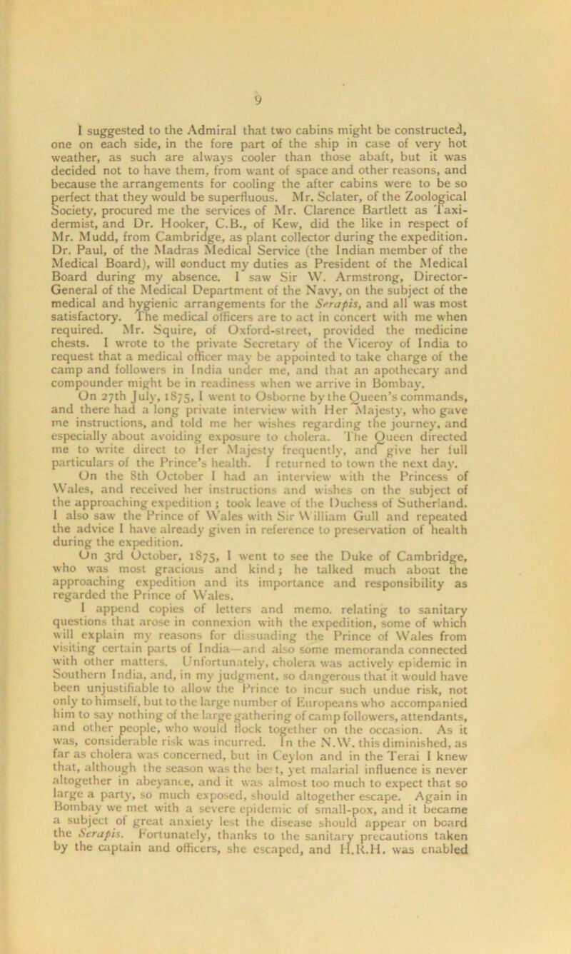 y I suggested to the Admiral that two cabins might be constructed, one on each side, in the fore part of the ship in case of very hot weather, as such are always cooler than those abaft, but it was decided not to have them, from want of space and other reasons, and because the arrangements for cooling the after cabins were to be so perfect that they would be superfluous. Mr. Sclater, of the Zoological Society, procured me the services of Mr. Clarence Bartlett as Taxi- dermist, and Dr. Hooker, C.B., of Kew, did the like in respect of Mr. Mudd, from Cambridge, as plant collector during the expedition. Dr. Paul, of the Madras Medical Service (the Indian member of the Medical Board), will conduct my duties as President of the Medical Board during my absence. 1 saw Sir W. Armstrong, Director- General of the Medical Department of the Navy, on the subject of the medical and hygienic arrangements for the Srtapis, and all was most satisfactory. The medical officers are to act in concert with me when required. Mr. Squire, of Oxford-street, provided the medicine chests. I wrote to the private Secretary of the Viceroy of India to request that a medical officer may be appointed to take charge of the camp and followers in India under me, and that an apothecary and compounder might be in readiness when we arrive in Bombay. On 27th July, 1875, 1 went to Osborne by the Queen’s commands, and there had a long private interview with Her Majesty, who gave me instructions, and told me her wishes regarding the journey, and especially about avoiding exposure to cholera, l'he Queen directed me to write direct to Her Majesty frequently, and give her full particulars of the Prince’s health. 1 returned to town the next day. On the 8th October 1 had an interview with the Princess of Wales, and received her instructions and wishes on the subject of the approaching expedition ; took leave of the Duchess of Sutherland. 1 also saw the Prince of Wales with Sir William Gull and repeated the advice 1 have already given in reference to preservation of health during the expedition. On 3rd October, 1875, I went to see the Duke of Cambridge, who was most gracious and kind; he talked much about the approaching expedition and its importance and responsibility as regarded the Prince of Wales. 1 append copies of letters and memo, relating to sanitary questions that arose in connexion with the expedition, some of which will explain my reasons for di suading the Prince of Wales from visiting certain parts ol India—and also some memoranda connected with other matters. Unfortunately, cholera was actively epidemic in Southern India, and, in my judgment, so dangerous that it would have been unjustifiable to allow the Prince to incur such undue risk, not only to himself, but to the large number of Europeans who accompanied him to say nothing of the large gathering of camp followers, attendants, and other people, who would Hock together on the occasion. As it was, considerable risk was incurred. In the N.W. this diminished, as far as cholera was concerned, but in Ceylon and in the Terai I knew that, although the season was the be;t, jet malarial influence is never altogether in abeyance, and it was almost too much to expect that so large a party, so much exposed, should altogether escape. Again in Bombay we met with a severe epidemic of small-pox, audit became a subject of great anxiety lest the disease should appear on board the Serapis. . Fortunately, thanks to the sanitary precautions taken by the captain and officers, she escaped, and H.K.H. was enabled