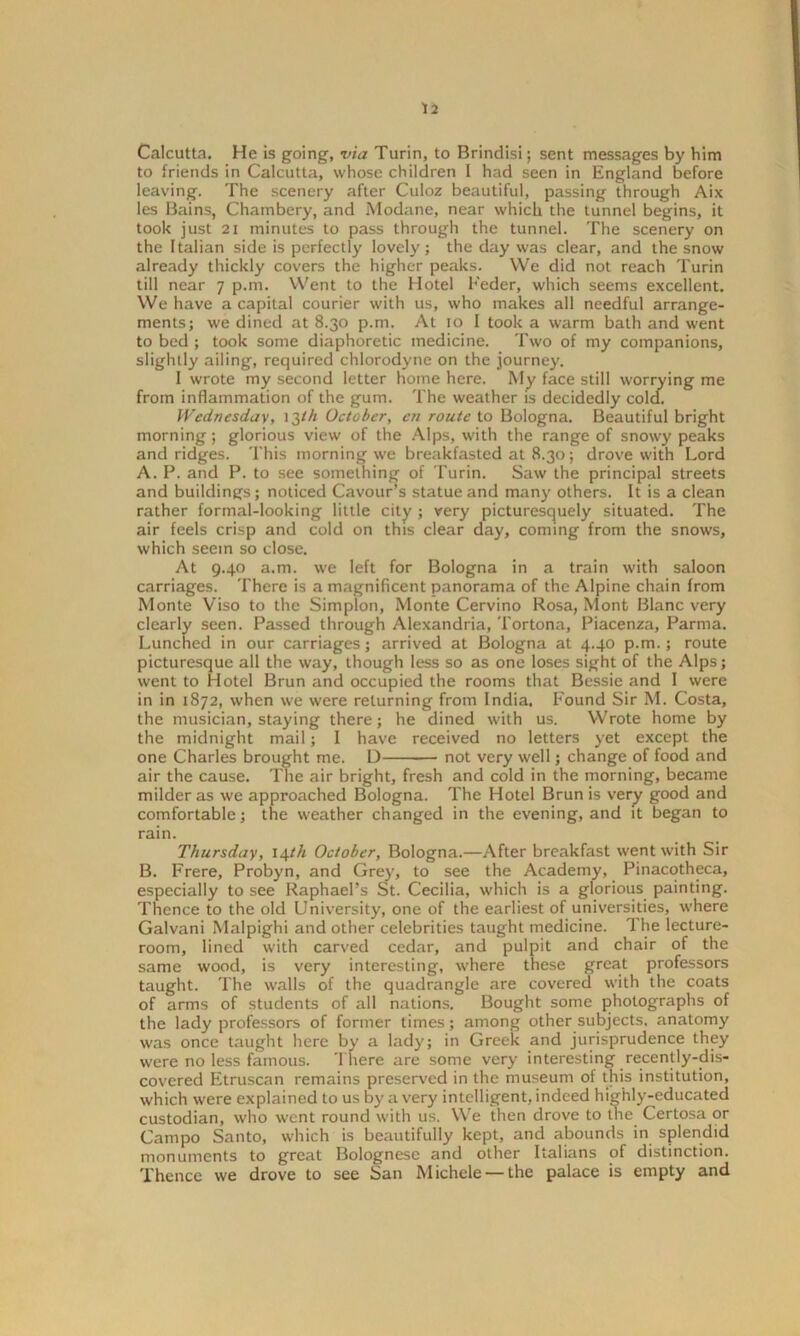 Calcutta. He is going, via Turin, to Brindisi; sent messages by him to friends in Calcutta, whose children I had seen in England before leaving. The scenery after Cuioz beautiful, passing through Aix les Bains, Chambery, and Modane, near which the tunnel begins, it took just 21 minutes to pass through the tunnel. The scenery on the Italian side is perfectly lovely ; the day was clear, and the snow already thickly covers the higher peaks. We did not reach Turin till near 7 p.m. Went to the Hotel Feder, which seems excellent. We have a capital courier with us, who makes all needful arrange- ments; we dined at 8.30 p.m. At 10 I took a warm bath and went to bed ; took some diaphoretic medicine. Two of my companions, slightly ailing, required chlorodyne on the journey. I wrote my second letter home here. My face still worrying me from inflammation of the gum. The weather is decidedly cola. Wednesday, 13th October, en route to Bologna. Beautiful bright morning; glorious view of the Alps, with the range of snowy peaks and ridges. This morning we breakfasted at 8.30; drove with Lord A. P. and P. to see something of Turin. Saw the principal streets and buildings; noticed Cavour’s statue and many others. It is a clean rather formal-looking little city ; very picturesquely situated. The air feels crisp and cold on this clear day, coming from the snows, which seem so close. At 9.40 a.m. we left for Bologna in a train with saloon carriages. There is a magnificent panorama of the Alpine chain from Monte Viso to the Simplon, Monte Cervino Rosa, Mont Blanc very clearly seen. Passed through Alexandria, Tortona, Piacenza, Parma. Lunched in our carriages; arrived at Bologna at 4.40 p.m.; route picturesque all the way, though less so as one loses sight of the Alps; went to Hotel Brun and occupied the rooms that Bessie and I were in in 1872, when we were returning from India. Found Sir M. Costa, the musician, staying there; he dined with us. Wrote home by the midnight mail; I have received no letters yet except the one Charles brought me. D not very well; change of food and air the cause. The air bright, fresh and cold in the morning, became milder as we approached Bologna. The Hotel Brun is very good and comfortable; the weather changed in the evening, and it began to rain. Thursday, 14th October, Bologna.—After breakfast went with Sir B. Frere, Probyn, and Grey, to see the Academy, Pinacotheca, especially to see Raphael’s St. Cecilia, which is a glorious painting. Thence to the old University, one of the earliest of universities, where Galvani Malpighi and other celebrities taught medicine. The lecture- room, lined with carved cedar, and pulpit and chair of the same wood, is very interesting, where these great professors taught. The walls of the quadrangle are covered with the coats of arms of students of all nations. Bought some photographs of the lady professors of former times; among other subjects, anatomy was once taught here by a lady; in Greek and jurisprudence they were no less famous. There are some very interesting recently-dis- covered Etruscan remains preserved in the museum of this institution, which were explained to us by a very intelligent, indeed highly-educated custodian, who went round with us. We then drove to the Certosa or Campo Santo, which is beautifully kept, and abounds in splendid monuments to great Bolognese and other Italians of distinction. Thence we drove to see San Michele —the palace is empty and