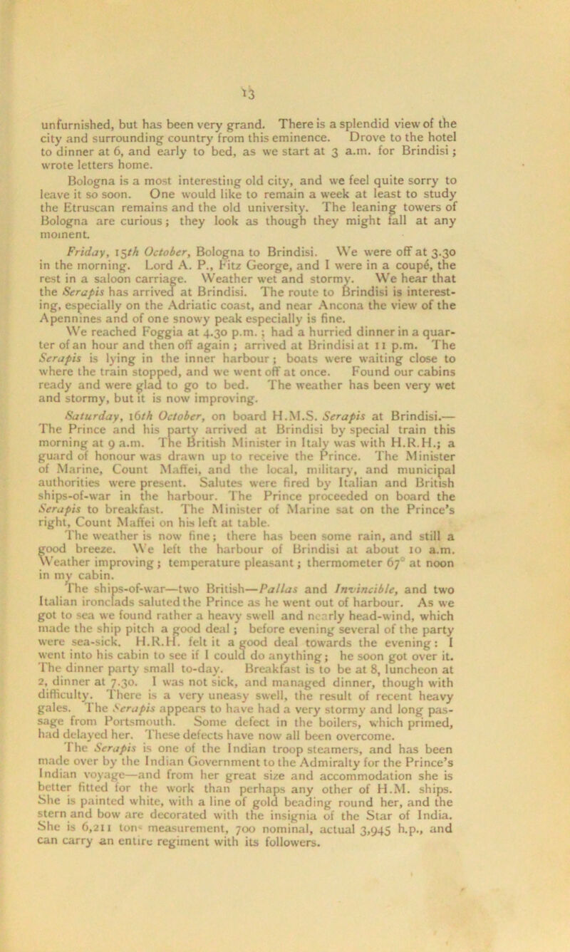 *3 unfurnished, but has been very grand. There is a splendid view of the city and surrounding country from this eminence. Drove to the hotel to dinner at 6, and early to bed, as we start at 3 a.m. for Brindisi; wrote letters home. Bologna is a most interesting old city, and we feel quite sorry to leave it so soon. One would like to remain a week at least to study the Etruscan remains and the old university. The leaning towers of Bologna are curious; they look as though they might fall at any moment. Friday, 15th October, Bologna to Brindisi. We were off at 3.30 in the morning. Lord A. P., Fitz George, and I were in a coup6, the rest in a saloon carriage. Weather wet and stormy. We hear that the Sera pis has arrived at Brindisi. The route to Brindisi is interest- ing, especially on the Adriatic coast, and near Ancona the view of the Apennines and of one snowy peak especially is fine. We reached Foggia at 4.30 p.m.; had a hurried dinner in a quar- ter of an hour and then off again ; arrived at Brindisi at 11 p.m. The Seraph is lying in the inner harbour ; boats were waiting close to where the train stopped, and we went off at once. Found our cabins ready and were glad to go to bed. The weather has been very wet and stormy, but it is now improving. Saturday, 16th October, on board H.M.S. Serapis at Brindisi.— The Prince and his party arrived at Brindisi by special train this morning at 9 a.m. The British Minister in Italy was with H.R.H.; a guard of honour was drawn up to receive the Prince. The Minister of Marine, Count Maffei, and the local, military, and municipal authorities were present. Salutes were fired by Italian and British ships-of-war in the harbour. The Prince proceeded on board the Serapis to breakfast. The Minister of Marine sat on the Prince’s right, Count Maffei on his left at table. The weather is now fine; there has been some rain, and still a good breeze. We left the harbour of Brindisi at about 10 a.m. Weather improving; temperature pleasant; thermometer 67“ at noon in my cabin. The ships-of-war—two British—Pallas and Invincible, and two Italian ironclads saluted the Prince as he went out of harbour. As we got to sea we found rather a heavy swell and nearly head-wind, which made the ship pitch a good deal; before evening several of the party were sea-sick. H.R.H. felt it a good deal towards the evening: I went into his cabin to see if 1 could do anything; he soon got over it. The dinner party small to-day. Breakfast is to be at 8, luncheon at 2, dinner at 7.30. I was not sick, and managed dinner, though with difficulty. '1 here is a very uneasy swell, the result of recent heavy gales. 1 he Seraph appears to have had a very stormy and long pas- sage from Portsmouth. Some defect in the boilers, which primed, had delayed her. These defects have now all been overcome. The Serapis is one of the I ndian troop steamers, and has been made over by the Indian Government to the Admiralty for the Prince’s Indian voyage—and from her great size and accommodation she is better fitted for the work than perhaps any other of H.M. ships. She is painted white, with a line of gold beading round her, and the stern and bow are decorated with the insignia of the Star of India. She is 6,211 tori' measurement, 700 nominal, actual 3,945 h.p., and can carry an entire regiment with its followers.