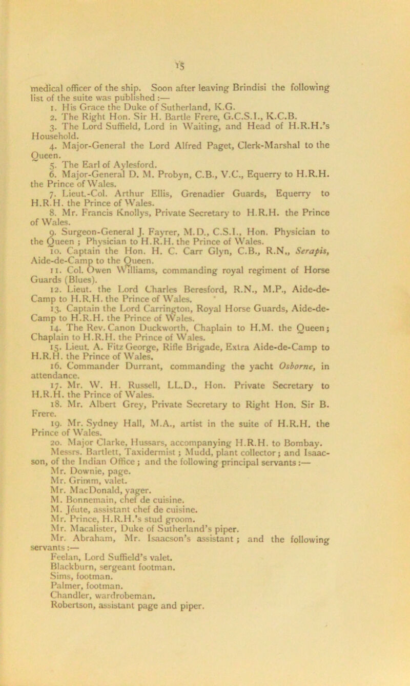 medical officer of the ship. Soon after leaving Brindisi the following list of the suite was published :— 1. His Grace the Duke of Sutherland, Iv.G. 2. The Right Hon. Sir H. Bartle Frere, G.C.S.I., K.C.B. 3. The Lord Suffield, Lord in Waiting, and Head of H.R.H.’s Household. 4. Major-General the Lord Alfred Paget, Clerk-Marshal to the Queen. ~ 5. The Earl of Aylesford. 6. Major-General D. M. Probyn, C.B., V.C., Equerry to H.R.H. the Prince of Wales. 7. Lieut.-Col. Arthur Ellis, Grenadier Guards, Equerry to H.R.H. the Prince of Wales. 8. Mr. Francis Knollys, Private Secretary to H.R.H. the Prince of Wales. 9. Surgeon-General J. Fayrer, M.D., C.S.I., Hon. Physician to the Queen ; Physician to H.R.H. the Prince of Wales. 10. Captain the Hon. H. C. Carr Glyn, C.B., R.N„ Serapis, Aide-de-Camp to the Oueen. 11. Col. Owen Williams, commanding royal regiment of Horse Guards (Blues). 12. Lieut, the Lord Charles Beresford, R.N., M.P., Aide-de- Camp to H.R.H. the Prince of Wales. 13. Captain the Lord Carrington, Royal Horse Guards, Aide-de- Camp to H.R.H. the Prince of Wales. 14. The Rev. Canon Duckworth, Chaplain to H.M. the Queen; Chaplain to H.R.H. the Prince of Wales. 15. Lieut. A. Fitz George, Rifle Brigade, Extra Aide-de-Camp to H.R.H. the Prince of Wales. 16. Commander Durrant, commanding the yacht Osborne, in attendance. 17. Mr. W. H. Russell, LL.D., Hon. Private Secretary to H.R.H. the Prince of Wales. 18. Mr. Albert Grey, Private Secretary to Right Hon. Sir B. Frere. 19. Mr. Sydney Hall, M.A., artist in the suite of H.R.H. the Prince of Wales. 20. Major Clarke. Hussars, accompanying H.R.H. to Bombay. Messrs. Bartlett, Taxidermist; Mudd, plant collector; and Isaac- son, of the Indian Office; and the following principal servants:— Mr. Downie, page. Mr. Grimm, valet. Mr. MacDonald, yager. M. Bonnemain, chef de cuisine. M. Jihite, assistant chef de cuisine. Mr. Prince, H.R.H.’s stud groom. Mr. Macalister, Duke of Sutherland’s piper. Mr. Abraham, Mr. Isaacson’s assistant; and the following servants:— Feelan, Lord Suffield’s valet. Blackburn, sergeant footman. Sims, footman. Palmer, footman. Chandler, wardrobeman. Robertson, assistant page and piper.