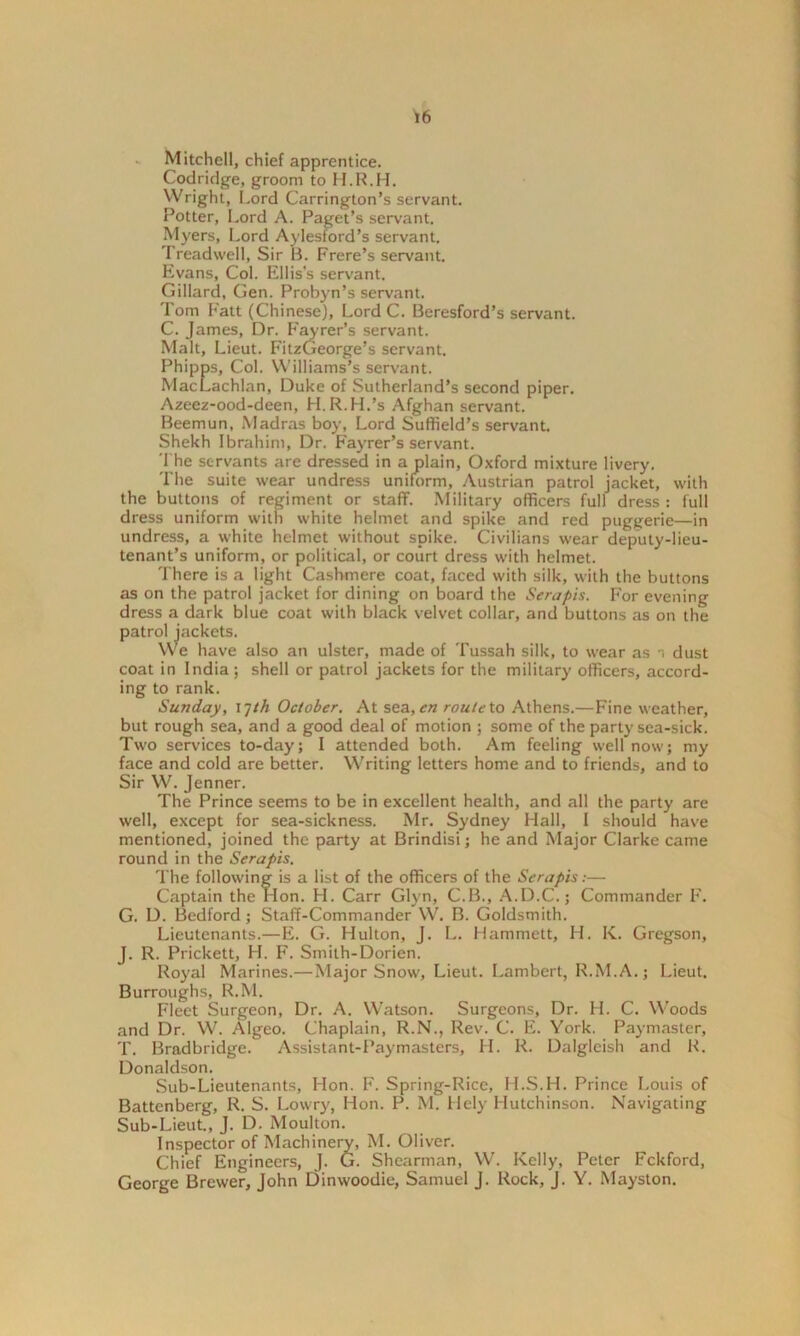 Mitchell, chief apprentice. Codridge, groom to H.R.H. Wright, Lord Carrington’s servant. Potter, Lord A. Paget’s servant. Myers, Lord Aylesford’s servant. Treadwell, Sir B. Frere’s servant. Evans, Col. Ellis’s servant. Gillard, Gen. Probyn’s servant. Tom Fatt (Chinese), Lord C. Beresford’s servant. C. James, Dr. Fayrer’s servant. Malt, Lieut. FitzGeorge’s servant. Phipps, Col. Williams’s servant. MacLachlan, Duke of Sutherland’s second piper. Azeez-ood-deen, H.R.H.’s Afghan servant. Beemun, Madras boy, Lord Suffield’s servant. Shekh Ibrahim, Dr. Fayrer’s servant. The servants are dressed in a plain, Oxford mixture livery. The suite wear undress uniform, Austrian patrol jacket, with the buttons of regiment or staff. Military officers full dress : full dress uniform with white helmet and spike and red puggerie—in undress, a white helmet without spike. Civilians wear deputy-lieu- tenant’s uniform, or political, or court dress with helmet. There is a light Cashmere coat, faced with silk, with the buttons as on the patrol jacket for dining on board the Serapis. For evening dress a dark blue coat with black velvet collar, and buttons as on the patrol jackets. We have also an ulster, made of Tussah silk, to wear as dust coat in India ; shell or patrol jackets for the military officers, accord- ing to rank. Sunday, 17th. October. At sea, en route to Athens.—Fine weather, but rough sea, and a good deal of motion ; some of the party sea-sick. Two services to-day; I attended both. Am feeling well now; my face and cold are better. Writing letters home and to friends, and to Sir W. Jenner. The Prince seems to be in excellent health, and all the party are well, except for sea-sickness. Mr. Sydney Hall, I should have mentioned, joined the party at Brindisi; he and Major Clarke came round in the Serapis. The following is a list of the officers of the Serapis:— Captain the Hon. H. Carr Glyn, C.B., A.D.C.; Commander F. G. D. Bedford ; Staff-Commander W. B. Goldsmith. Lieutenants.—E. G. Hulton, J. L. Hammett, H. K. Gregson, J. R. Prickett, LI. F. Smith-Dorien. Royal Marines.—Major Snow, Lieut. Lambert, R.M.A.; Lieut. Burroughs, R.M. Fleet Surgeon, Dr. A. Watson. Surgeons, Dr. H. C. Woods and Dr. W. Algeo. Chaplain, R.N., Rev. C. E. York. Paymaster, T. Bradbridge. Assistant-Paymasters, H. R. Dalgleish and R. Donaldson. Sub-Lieutenants, Hon. F. Spring-Rice, II.S.H. Prince Louis of Battenberg, R. S. Lowry, Hon. P. M. Hely Hutchinson. Navigating Sub-Lieut., J. D. Moulton. Inspector of Machinery, M. Oliver. Chief Engineers, J. G. Shearman, W. Kelly, Peter Fckford, George Brewer, John Dinwoodie, Samuel J. Rock, J. Y. Mayston.