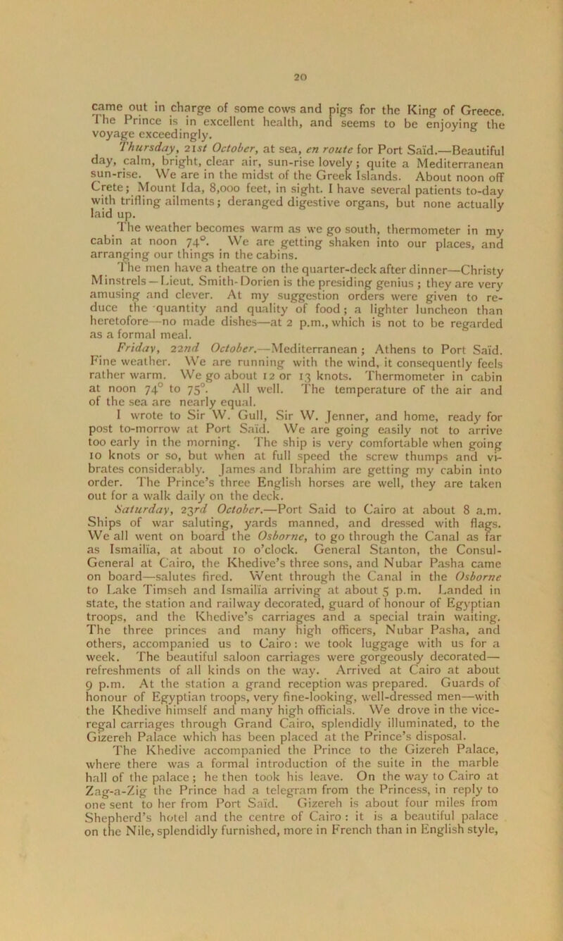 came out in charge of some cows and pigs for the King of Greece. I he I rince is in excellent health, and seems to be enjoying the voyage exceedingly. Thursday, 21 si October, at sea, en route for Port Said.—Beautiful day, calm, bright, clear air, sun-rise lovely; quite a Mediterranean sun-rise. We are in the midst of the Greek Islands. About noon off Crete; Mount Ida, 8,000 feet, in sight. 1 have several patients to-day with trifling ailments; deranged digestive organs, but none actually laid up. The weather becomes warm as we go south, thermometer in my cabin at noon 740. We are getting shaken into our places, and arranging our things in the cabins. The men have a theatre on the quarter-deck after dinner—Christy Minstrels — Lieut. Smith- Dorien is the presiding genius ; they are very amusing and clever. At my suggestion orders were given to re- duce the quantity and quality of food; a lighter luncheon than heretofore—no made dishes—at 2 p.m., which is not to be regarded as a formal meal. Friday, 22nd October.—Mediterranean ; Athens to Port Said. Fine weather. We are running with the wind, it consequently feels rather warm. We go about 12 or 13 knots. Thermometer in cabin at noon 740 to 750. All well. The temperature of the air and of the sea are nearly equal. 1 wrote to Sir W. Gull, Sir W. Jenner, and home, ready for post to-morrow at Port Said. We are going easily not to arrive too early in the morning. The ship is very comfortable when going 10 knots or so, but when at full speed the screw thumps and vi- brates considerably. James and Ibrahim are getting my cabin into order. The Prince’s three English horses are well, they are taken out for a walk daily on the deck. Saturday, 23rd October.—Port Said to Cairo at about 8 a.m. Ships of war saluting, yards manned, and dressed with flags. We all went on board the Osborne, to go through the Canal as far as Ismailia, at about 10 o’clock. General Stanton, the Consul- General at Cairo, the Khedive’s three sons, and Nubar Pasha came on board—salutes fired. Went through the Canal in the Osborne to Lake Timseh and Ismailia arriving at about 5 p.m. Landed in state, the station and railway decorated, guard of honour of Egyptian troops, and the Khedive’s carriages and a special train waiting. The three princes and many high officers, Nubar Pasha, and others, accompanied us to Cairo: we took luggage with us for a week. The beautiful saloon carriages were gorgeously decorated— refreshments of all kinds on the way. Arrived at Cairo at about 9 p.m. At the station a grand reception was prepared. Guards of honour of Egyptian troops, very fine-looking, well-dressed men—with the Khedive himself and many high officials. We drove in the vice- regal carriages through Grand Cairo, splendidly illuminated, to the Gizereh Palace which has been placed at the Prince’s disposal. The Khedive accompanied the Prince to the Gizereh Palace, where there was a formal introduction of the suite in the marble hall of the palace; he then took his leave. On the way to Cairo at Zag-a-Zig the Prince had a telegram from the Princess, in reply to one sent to her from Port Said. Gizereh is about four miles from Shepherd’s hotel and the centre of Cairo : it is a beautiful palace on the Nile, splendidly furnished, more in French than in English style,