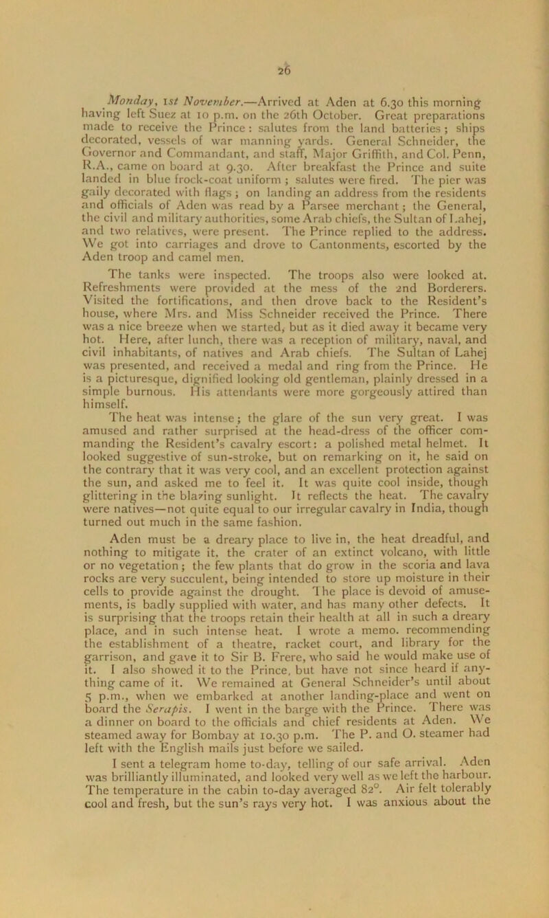 Monday, 15/ November.—Arrived at Aden at 6.30 this morning having left Suez at 10 p.m. on the 26th October. Great preparations made to receive the Prince : salutes from the land batteries; ships decorated, vessels of war manning yards. General Schneider, the Governor and Commandant, and staff, Major Griffith, and Col. Penn, R.A., came on board at 9.30. After breakfast the Prince and suite landed in blue frock-coat uniform ; salutes were fired. The pier was gaily decorated with flags; on landing an address from the residents and officials of Aden was read by a Parsee merchant; the General, the civil and military authorities, some Arab chiefs, the Sultan of I.ahej, and two relatives, were present. The Prince replied to the address. We got into carriages and drove to Cantonments, escorted by the Aden troop and camel men. The tanks were inspected. The troops also were looked at. Refreshments were provided at the mess of the 2nd Borderers. Visited the fortifications, and then drove back to the Resident’s house, where Mrs. and Miss Schneider received the Prince. There was a nice breeze when we started, but as it died away it became very hot. Here, after lunch, there was a reception of military, naval, and civil inhabitants, of natives and Arab chiefs. The Sultan of Lahej was presented, and received a medal and ring from the Prince. He is a picturesque, dignified looking old gentleman, plainly dressed in a simple burnous. His attendants were more gorgeously attired than himself. The heat was intense; the glare of the sun very great. I was amused and rather surprised at the head-dress of the officer com- manding the Resident’s cavalry escort: a polished metal helmet. It looked suggestive of sun-stroke, but on remarking on it, he said on the contrary that it was very cool, and an excellent protection against the sun, and asked me to feel it. It was quite cool inside, though glittering in the blazing sunlight. It reflects the heat. The cavalry were natives—not quite equal to our irregular cavalry in India, though turned out much in the same fashion. Aden must be a dreary place to live in, the heat dreadful, and nothing to mitigate it. the crater of an extinct volcano, with little or no vegetation; the few plants that do grow in the scoria and lava rocks are very succulent, being intended to store up moisture in their cells to provide against the drought. 1 he place is devoid of amuse- ments, is badly supplied with water, and has many other defects. It is surprising that the troops retain their health at all in such a dreary place, and in such intense heat. I wrote a memo, recommending the establishment of a theatre, racket court, and library for the garrison, and gave it to Sir B. Frere, who said he would make use of it. I also showed it to the Prince, but have not since heard if any- thing came of it. We remained at General Schneider’s until about 5 p.m., when we embarked at another landing-place and went on board the Serapis. I went in the barge with the Prince. I here was a dinner on board to the officials and chief residents at Aden. We steamed away for Bombay at 10.30 p.m. The P. and O. steamer had left with the English mails just before we sailed. I sent a telegram home to-day, telling of our safe arrival. Aden was brilliantly illuminated, and looked very well as we left the harbour. The temperature in the cabin to-day averaged 82°. Air felt tolerably cool and fresh, but the sun’s rays very hot. I was anxious about the