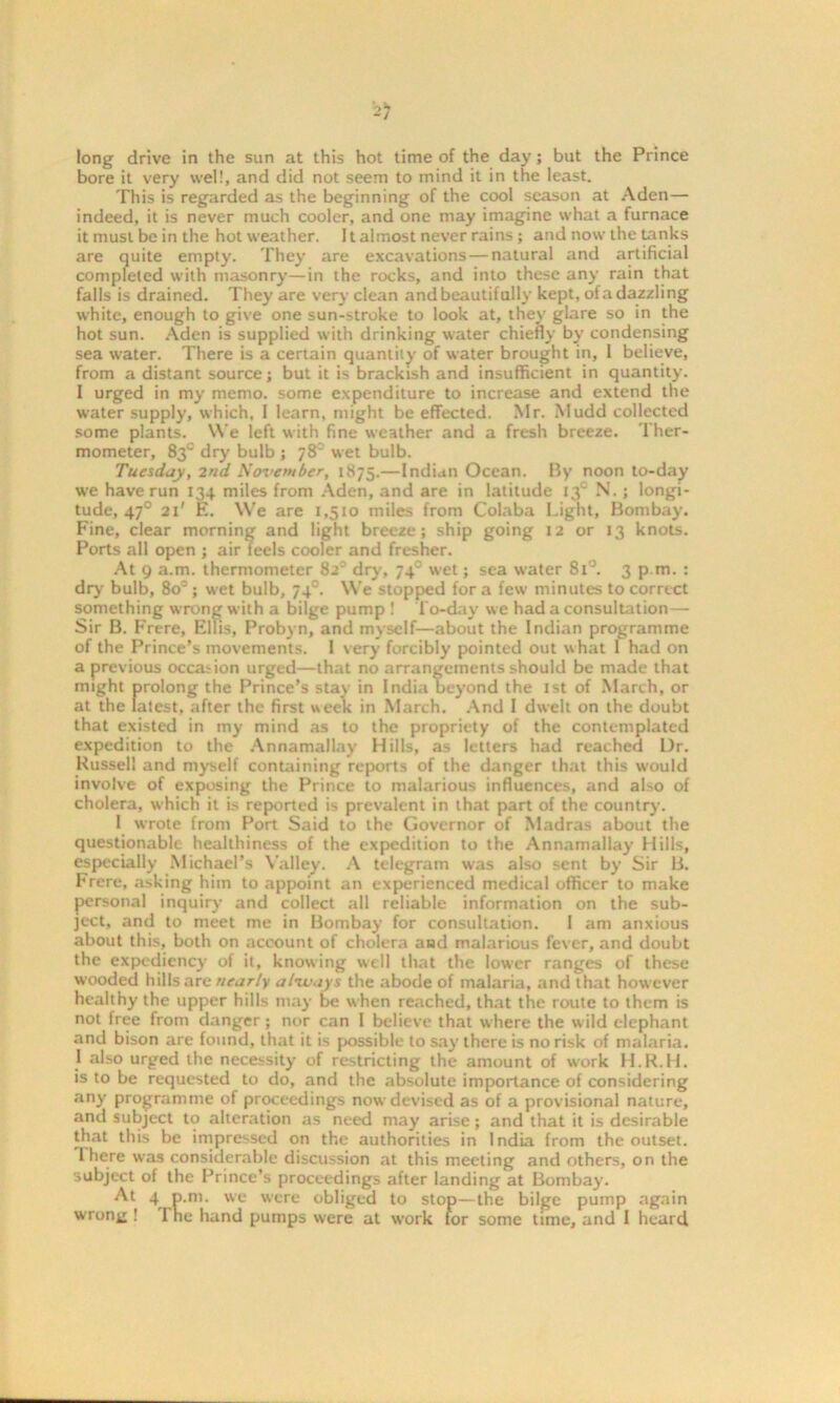 long drive in the sun at this hot time of the day; but the Prince bore it very well, and did not seem to mind it in the least. This is regarded as the beginning of the cool season at Aden— indeed, it is never much cooler, and one may imagine what a furnace it must be in the hot weather. 11 almost never rains; and now the tanks are quite empty. They are excavations — natural and artificial completed with masonry—in the rocks, and into these any rain that falls is drained. They are very clean and beautifully kept, ofa dazzling white, enough to give one sun-stroke to look at, they glare so in the hot sun. Aden is supplied with drinking water chief!) by condensing sea water. There is a certain quantity of water brought in, 1 believe, from a distant source; but it is brackish and insufficient in quantity. I urged in my memo, some expenditure to increase and extend the water supply, which, I learn, might be effected. Mr. Mudd collected some plants. We left with fine weather and a fresh breeze. Ther- mometer, 83° dry bulb ; 78 wet bulb. Tuesday, 2nd November, 1875.—Indian Ocean. By noon to-day we have run 134 miles from Aden, and are in latitude 130 N.; longi- tude, 470 21' E. We are 1,510 miles from Colaba Light, Bombay. Fine, clear morning and light breeze j ship going 12 or 13 knots. Ports all open ; air feels cooler and fresher. At 9 a.m. thermometer 8zc dry, 74 wet; sea water 8l°. 3 p m. : dr)' bulb, 8o°; wet bulb, 740. We stopped for a few minutes to correct something wrong with a bilge pump ! To-day we had a consultation— Sir B. Frere, Ellis, Probyn, and myself—about the Indian programme of the Prince’s movements. I very forcibly pointed out what 1 had on a previous occasion urged—that no arrangements should be made that might prolong the Prince’s stay in India beyond the 1st of March, or at the latest, after the first week in March. And I dwelt on the doubt that existed in my mind as to the propriety of the contemplated expedition to the Annamallay Hills, as letters had reached Dr. Russell and myself containing reports of the danger that this would involve of exposing the Prince to malarious influences, and also of cholera, which it is reported is prevalent in that part of the country. I wrote from Port Said to the Governor of Madras about the questionable healthiness of the expedition to the Annamallay Hills, especially Michael’s Valley. A telegram was also sent by Sir B. Frere, asking him to appoint an experienced medical officer to make personal inquiry and collect all reliable information on the sub- ject, and to meet me in Bombay for consultation. I am anxious about this, both on account of cholera and malarious fever, and doubt the expediency of it, knowing well that the lower ranges of these wooded hills are nearly always the abode of malaria, and that however healthy the upper hills may be when reached, that the route to them is not free from danger; nor can I believe that where the wild elephant anti bison are found, that it is possible to say there is no risk of malaria. J also urged the necessity of restricting the amount of work H.R.H. is to be requested to do, and the absolute importance of considering any programme of proceedings now devised as of a provisional nature, and subject to alteration as need may arise; and that it is desirable that this be impressed on the authorities in India from the outset. I here was considerable discussion at this meeting and others, on the subject of the Prince’s proceedings after landing at Bombay. At ^ P-ni- we were obliged to stop—the bilge pump again wrong ! 1 he hand pumps were at work for some time, and I heard