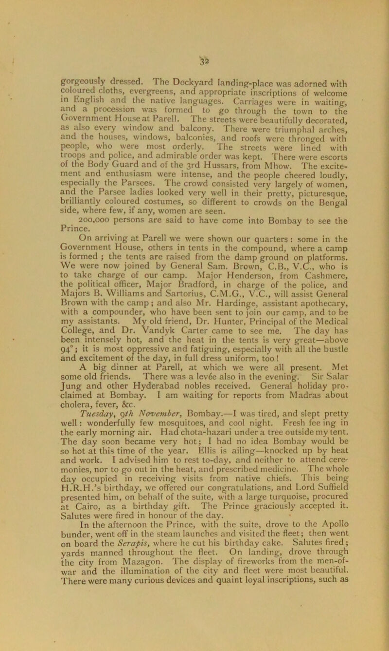 3* gorgeously dressed. The Dockyard landing-place was adorned with coloured cloths, evergreens, and appropriate inscriptions of welcome in English and the native languages. Carriages were in waiting, and a procession was formed to go through the town to the Government House at Parell. I he streets were beautifully decorated, as also every window and balcony. There were triumphal arches, and the houses, windows, balconies, and roofs were thronged with people, who were most orderly. The streets were lined with troops and police, and admirable order was kept. There were escorts of the Body Guard and of the 3rd Hussars, from Mhow. The excite- ment and enthusiasm were intense, and the people cheered loudly, especially the Parsces. 1 he crowd consisted very largely of women, an(f the Parsee ladies looked very well in their pretty, picturesque, brilliantly coloured costumes, so different to crowds on the Bengal side, where few, if any, women are seen. 200,000 persons are said to have come into Bombay to see the Prince. On arriving at Parell we were shown our quarters : some in the Government House, others in tents in the compound, where a camp is formed ; the tents are raised from the damp ground on platforms. We were now joined by General Sam. Brown, C.B., V.C., who is to take charge of our camp. Major Henderson, from Cashmere, the political officer, Major Bradford, in charge of the police, and Majors B. Williams and Sartorius, C.M.G., V.C., will assist General Brown with the camp; and also Mr. Hardinge, assistant apothecary, with a compounder, who have been sent to join our camp, and to be my assistants. My old friend, Dr. Hunter, Principal of the Medical College, and Dr. Vandyk Carter came to see me. The day has been intensely hot, and the heat in the tents is very great—above 940; it is most oppressive and fatiguing, especially with all the bustle and excitement of the day, in full dress uniform, too ! A big dinner at Parell, at which we were all present. Met some old friends. There was a levde also in the evening. Sir Salar Jung and other Hyderabad nobles received. General holiday pro- claimed at Bombay. I am waiting for reports from Madras about cholera, fever, &c. Tuesday, 9th November, Bombay.—I was tired, and slept pretty well: wonderfully few mosquitoes, and cool night. Fresh fee ing in the early morning air. Had chota-hazari under a tree outside my tent. The day soon became very hot; 1 had no idea Bombay would be so hot at this time of the year. Ellis is ailing—knocked up by heat and work. I advised him to rest to-day, and neither to attend cere- monies, nor to go out in the heat, and prescribed medicine. The whole day occupied in receiving visits from native chiefs. This being H.R.H.’s birthday, we offered our congratulations, and Lord Suffield presented him, on behalf of the suite, with a large turquoise, procured at Cairo, as a birthday gift. The Prince graciously accepted it. Salutes were fired in honour of the day. In the afternoon the Prince, with the suite, drove to the Apollo bunder, went off in the steam launches and visited the fleet; then went on board the Serapis, where he cut his birthday cake. Salutes fired; yards manned throughout the fleet. On landing, drove through the city from Mazagon. The display of fireworks from the men-of- war and the illumination of the city and fleet were most beautiful. There were many curious devices and quaint loyal inscriptions, such as
