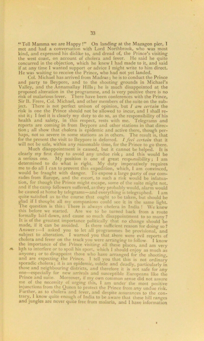 Tell Mamma we are Happy !” On landing at the Mazagon pier, I met and had a conversation with Lord Northbrook, who was most kind, and expressed his dislike to, and dread of, the Prince’s visiting the west coast, on account of cholera and fever. He said he quite concurred in the objection, which he knew I had made to it, and said if at any time I wanted support or advice I might write to him direct. He was waiting to receive the Prince, who had not yet landed. Col. Michael has arrived from Madras; he is to conduct the Prince and party to Beypore, and to the shooting grounds in Michael’s Valley, and the Annamallay Hills; he is much disappointed at the proposed alteration in the programme, and is very positive there is no risk of malarious fever. There have been conferences with the Prince, Sir B. Frere, Col. Michael, and other members of the suite on the sub- ject. There is not perfect unison of opinion, but / am certain the risk is one the Prince should not be allowed to incur, and I shall re- sist it; I feel it is clearly my duty to do so, as the responsibility of his health and safety, in this respect, rests with me. Telegrams and reports are coming in from Beypore and other stations in that direc- tion ; all show that cholera is epidemic and active there, though per- haps, not so severe in some stations as in others. The result is, that for the present the visit to Beypore is deferred. / feel certain that it will not be safe, within any reasonable time, for the Prince to go there. Much disappointment is caused, but it cannot be helped. It is clearly my first duty to avoid any undue risk ; and this would be a serious one. My position is one of great responsibility; I am determined to do what is right. My duty imperatively requires me to do all 1 can to prevent this expedition, which, I am convinced, would be fraught with danger. To expose a large party of our com- rades from Europe, and the escort, to such a rLk would be infatua- tion, for though the Prince might e>cape, some of the suite might not, and if the camp followers suffered, as they probably would, alarm would be caused at home by telegrams—and everything is telegraphed. I am quite satisfied as to the course that ought to be taken, but should be ^lad if 1 thought all my companions could see it in the same light. 1 he question is this: 1 here is always cholera in India ! We knew this before we started. Are we to be turned back from a route formally laid down, and cause so much disappointment to so many ? It is of the greatest importance politically that no change should be made, if it can be avoided. Is there sufficient reason tor doing so? Answer:—I asked you to let all programmes be provisional, and subject to alteration. 1 warned you that there were evil reports of cholera and fever on the track you were arranging to follow. 1 know the importance of the Prince visiting all these places, and am very ec loth to interfere or to spoil his sport, which I should enjoy as much as anyone; or to disappoint thexe who have arranged for the shooting, and are expecting the Prince. I tell you that'this is not ordinary sporadic cholera; it is an epidemic, subtle and deadly, particularly in those and neighbouring districts, and therefore it is not safe for any one—especially for new arrivals and susceptible Europeans like the Prince and suite. Moreover, if my own common sense did not assure me of the necessity of urging this, I am under the most positive injunctions from the Queen to protect the Prince from any undue risk, h ui ther, as to cholera and fever, and despite assurances to the con- trary, 1 know quite enough of India to be aware that these hill ranges and jungles are never quite free from malaria, and I have information