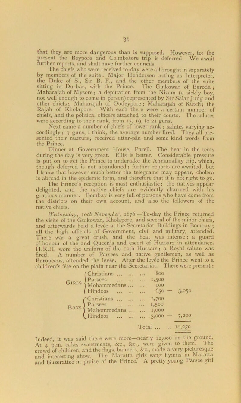 that they are more dangerous than is supposed. However, foi the present the Beypore and Coimbatore trip is deferred YVe await further reports, and shall have further councils. The chiefs who were received to-day were all brought in separately by members of the suite: Major Henderson acting as Interpreter, the Duke of S., Sir B. F., and the other members of the suite sitting in Durbar, with the Prince. The Guikowar of Baroda; Maharajah of Mysore; a deputation from the Nizam (a sickly boy, not well enough to come in person) represented by Sir Salar Jung and other chiefs; Maharajah of Oodeypore; Maharajah of Kutch; the Rajah of Kholapore. With each there were a certain number of chiefs, and the political officers attached to their courts. The salutes were according to their rank, from 17, 19, to 21 guns. Next came a number of chiefs of lower rank; salutes varying ac- cordingly ; 9 guns, I think, the average number fired. They all pre- sented their nuzzurs; received attar-pan and some kind words from the Prince. Dinner at Government House, Parell. The heat in the tents during the day is very great. Ellis is better. Considerable pressure is put on to get the Prince to undertake the Annamallay trip, which, though deferred is not abandoned; further reports are awaited, but I know that however much better the telegrams may appear, cholera is abroad in the epidemic form, and therefore that it is not right to go. The Prince’s reception is most enthusiastic; the natives appear delighted, and the native chiefs are evidently charmed with his gracious manner. Bombay is very full of persons who have come from the districts on their own account, and also the followers of the native chiefs. Wednesday, 10th November, 1876.—To-day the Prince returned the visits of the Guikowar, Kholapore, and several of the minor chiefs, and afterwards held a lev£e at the Secretariat Buildings in Bombay ; all the high officials of Government, civil and military, attended. There was a great crush, and the heat was intense; a guard of honour of the 2nd Queen’s and escort of Hussars in attendance. H.R.H. wore the uniform of the 10th Hussars; a Royal salute was fired. A number of Parsees and native gentlemen, as well as Europeans, attended the levee. After the levee the Prince went to a children’s fete on the plain near the Secretariat. There were present: ... 800 .. 1,500 100 650 — 3>°5o .. 1,700 .. 1,500 .. 1,000 .. 3,000 — 7,200 Total 10,250 Indeed, it was said there were more—nearly 12,000 on the ground. At 4 p.m. cake, sweetmeats, &c., &c., were given to them. The crowd of children, and the flags, banners, &c., made a very picturesque and interesting show. The Maratta girls sang hymns in Maratta and Guzerattee in praise of the Prince. A pretty young Parsce girl ! Christians ... Parsees Mohammedans Hindoos fChristians ... „ J Parsees °'s1 Mahommedans (^Hindoos