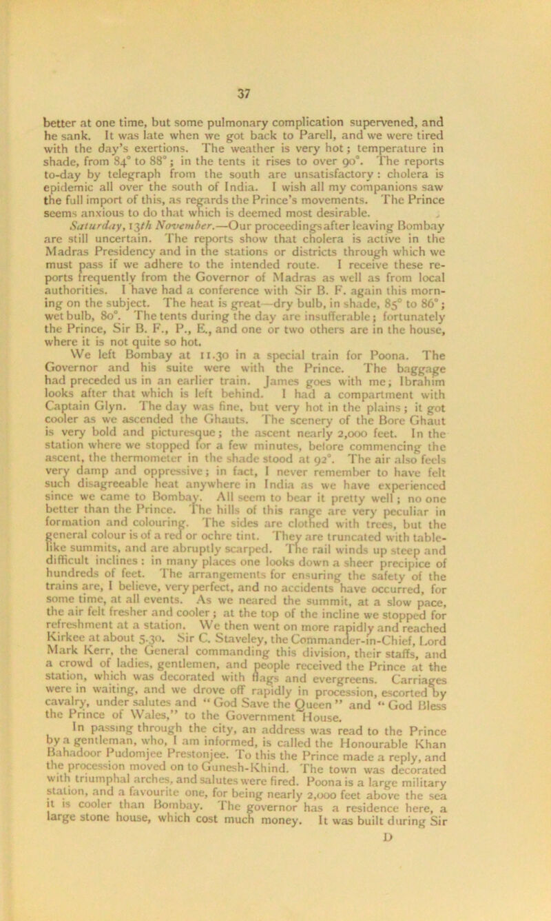 better at one time, but some pulmonary complication supervened, and he sank. It was late when we got back to Parell, and we were tired with the day’s exertions. The weather is very hot; temperature in shade, from 84° to 88°; in the tents it rises to over 90°. The reports to-day by telegraph from the south are unsatisfactory : cholera is epidemic all over the south of India. I wish all my companions saw the full import of this, as regards the Prince’s movements. The Prince seems anxious to do that which is deemed most desirable. Saturday, 13th November.—Our proceedingsafter leaving Bombay are still uncertain. The reports show that cholera is active in the Madras Presidency and in the stations or districts through which we must pass if we adhere to the intended route. I receive these re- ports frequently from the Governor of Madras as well as from local authorities. I have had a conference with Sir B. F. again this morn- ing on the subject. The heat is great - dry bulb, in shade, 85° to 86°; wet bulb, 80°. The tents during the day are insufferable; fortunately the Prince, Sir B. F., P., E., and one or two others are in the house, where it is not quite so hot. We left Bombay at 11.30 in a special train for Poona. The Governor and his suite were with the Prince. The baggage had preceded us in an earlier train. James goes with me; Ibrahim looks after that which is left behind. I had a compartment with Captain Glyn. The day was fine, but very hot in the plains; it got cooler as we ascended the Ghauts. The scenery of the Bore Ghaut is very bold and picturesque; the ascent nearly 2,000 feet. In the station where we stopped tor a few minutes, before commencing the ascent, the thermometer in the shade stood at 92°. The air also feels very damp and oppressive; in fact, I never remember to have felt such disagreeable heat anywhere in India as we have experienced since we came to Bombay. All seem to bear it pretty well ; no one better than the Prince. The hills of this range are very peculiar in formation and colouring. The sides are clothed with trees, but the general colour is of a red or ochre tint. They are truncated with table- like summits, and are abruptly scarped. The rail winds up steep and difficult inclines : in many places one looks down a sheer precipice of hundreds of feet. The arrangements for ensuring the safety of the trains are, I believe, very perfect, and no accidents have occurred, for some time, at all events. As we neared the summit, at a slow pace, the air felt fresher and cooler ; at the top of the incline we stopped for refreshment at a station. We then went on more rapidly and reached Kirkce at about 5.30. Sir C. Staveley, the Commander-m-Chief, Lord Mark Kerr, the General commanding this division, their staffs, and a crowd of ladies, gentlemen, and people received the Prince at the station, w'hich was decorated with nags and evergreens. Carriages were in waiting, and we drove ofif rapidly in procession, escorted by cavalry, under salutes and “ God Save the Queen ” and “ God Bless the Prince of Wales,” to the Government House. In passing through the city, an address was read to the Prince by a gentleman, who, I am informed, is called the Honourable Khan Bahadoor Pudomjee Prestonjee. To this the Prince made a reply, and the procession moved on to Gunesh-Khind. The town was decorated with triumphal arches, and salutes were fired. Poona is a large military station, and a favourite one, for being nearly 2,000 feet above the sea it is cooler than Bombay. The governor has a residence here, a large stone house, which cost much money. It was built during Sir D