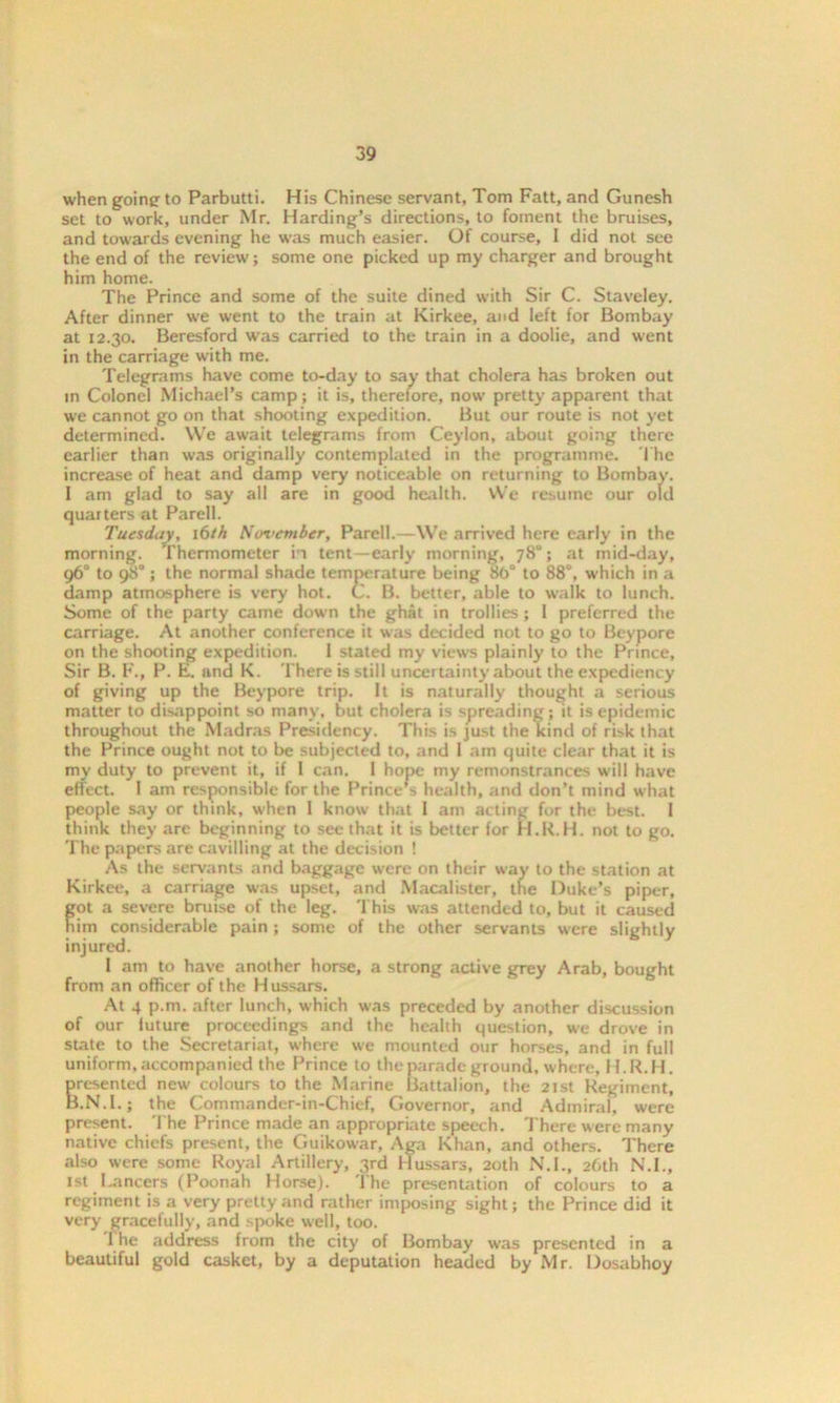 when going to Parbutti. His Chinese servant, Tom Fatt, and Gunesh set to work, under Mr. Harding’s directions, to foment the bruises, and towards evening he was much easier. Of course, I did not see the end of the review; some one picked up my charger and brought him home. The Prince and some of the suite dined with Sir C. Staveley. After dinner w-e went to the train at Kirkee, and left for Bombay at 12.30. Beresford was carried to the train in a doolie, and went in the carriage with me. Telegrams have come to-day to say that cholera has broken out in Colonel Michael’s camp; it is, therefore, now pretty apparent that we cannot go on that shooting expedition. But our route is not yet determined. We await telegrams from Ceylon, about going there earlier than was originally contemplated in the programme. The increase of heat and damp very noticeable on returning to Bombay. 1 am glad to say all are in good health. We resume our old quarters at Parell. Tuesday, \bth November, Parell.—We arrived here early in the morning. Thermometer ii tent -early morning, 78°; at mid-day, 96° to 98° ; the normal shade temperature being 8b° to 88°, which in a damp atmosphere is very hot. C. B. better, able to walk to lunch. Some of the party came down the ghat in trollies; 1 preferred the carriage. At another conference it was decided not to go to Beypore on the shooting expedition. 1 stated my views plainly to the Prince, Sir B. F., P. E. and K. There is still uncertainty about the expediency of giving up the Beypore trip. It is naturally thought a serious matter to disappoint so many, but cholera is spreading; it is epidemic throughout the Madras Presidency. This is just the kind of risk that the Prince ought not to be subjected to, and 1 am quite clear that it is my duty to prevent it, if l can. 1 hope my remonstrances will have effect. I am responsible for the Princess health, and don’t mind what people say or think, when 1 know that 1 am acting for the best. I think they arc beginning to see that it is better for H.R.H. not to go. The papers are cavilling at the decision ! As the servants and baggage were on their way to the station at Kirkee, a carriage was upset, and Macalister, the Duke’s piper, fot a severe bruise of the leg. This was attended to, but it caused im considerable pain ; some of the other servants were slightly injured. 1 am to have another horse, a strong active grey Arab, bought from an officer of the Hussars. At 4 p.m. after lunch, which was preceded by another discussion of our luture proceedings and the health question, we drove in state to the Secretariat, where we mounted our horses, and in full uniform, accompanied the Prince to the parade ground, where, H.R.H. Bresented new' colours to the Marine Battalion, the 21st Regiment, '.NT.; the Commander-in-Chief, Governor, and Admiral, were present. The Prince made an appropriate speech. There were many native chiefs present, the Guikowar, Aga Khan, and others. There also were some Royal Artillery, 3rd Hussars, 20th NT., 26th N.I., 1st I.oncers (Poonah Horse). The presentation of colours to a regiment is a very pretty and rather imposing sight; the Prince did it very gracefully, and spoke well, too. 1 he address from the city of Bombay was presented in a beautiful gold casket, by a deputation headed by Mr. Dosabhoy