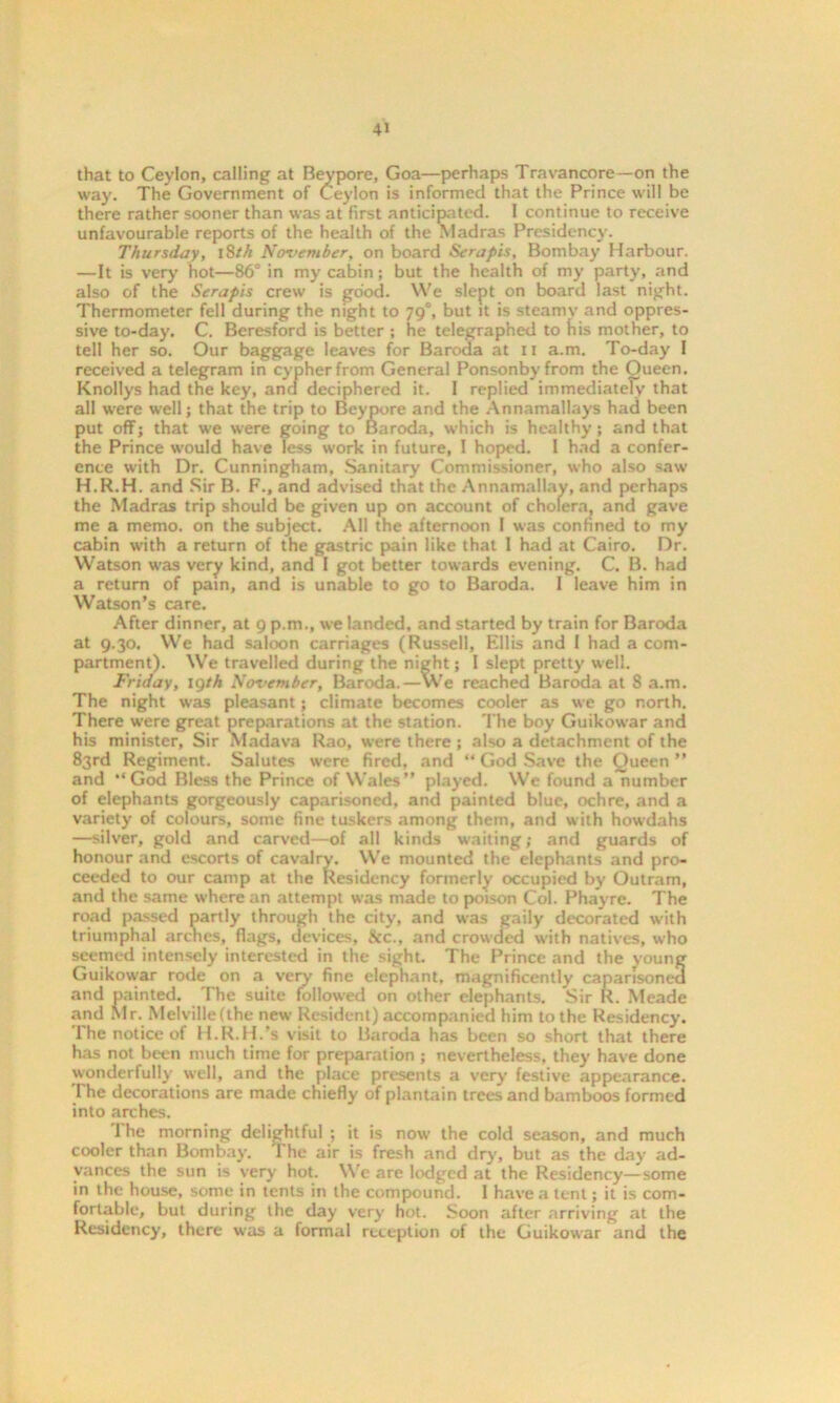 that to Ceylon, calling at Beypore, Goa—perhaps Travancore—on the way. The Government of Ceylon is informed that the Prince will be there rather sooner than was at first anticipated. 1 continue to receive unfavourable reports of the health of the Madras Presidency. Thursday, 18th No-vember, on board Serapis, Bombay Harbour. —It is very hot—86° in my cabin; but the health of my party, and also of the Serapis crew is good. We slept on board last night. Thermometer fell during the night to 790, but it is steamy and oppres- sive to-day. C. Beresford is better ; he telegraphed to his mother, to tell her so. Our baggage leaves for Baroda at 11 a.m. To-day I received a telegram in cypher from General Ponsonbyfrom the Queen. Knollys had the key, and deciphered it. 1 replied immediately that all were well; that the trip to Beypore and the Annamallays had been put off; that we were going to Baroda, which is healthy; and that the Prince would have less work in future, 1 hoped. I had a confer- ence with Dr. Cunningham, Sanitary Commissioner, who also saw H.R.H. and Sir B. F., and advised that the Annamallay, and perhaps the Madras trip should be given up on account of cholera, and gave me a memo, on the subject. AH the afternoon I was confined to my cabin with a return of the gastric pain like that 1 had at Cairo. Dr. Watson was very kind, and I got better towards evening. C. B. had a return of pain, and is unable to go to Baroda. I leave him in Watson’s care. After dinner, at 9 p.m., we landed, and started by train for Baroda at 9.30. We had saloon carriages (Russell, Ellis and I had a com- partment). We travelled during the night; 1 slept pretty well. Friday, lgth November, Baroda.—VVe reached Baroda at 8 a.m. The night was pleasant; climate becomes cooler as we go north. There were great preparations at the station. The boy Guikowar and his minister, Sir Madava Rao, were there ; also a detachment of the 83rd Regiment. Salutes were fired, and “ God Save the Queen ” and “God Bless the Prince of Wales” played. We found a number of elephants gorgeously caparisoned, and painted blue, ochre, and a variety of colours, some fine tuskers among them, and with howdahs —silver, gold and carved—of all kinds waiting; and guards of honour and escorts of cavalry. We mounted the elephants and pro- ceeded to our camp at the Residency formerly occupied by Outram, and the same where an attempt was made to poison Col. Phayre. The road passed partly through the city, and was gaily decorated with triumphal arches, flags, devices, See., and crowded with natives, who seemed intensely interested in the sight. The Prince and the young Guikowar rode on a very fine elephant, magnificently caparisoned and painted. The suite followed on other elephants. Sir R. Meade and Mr. Melvillefthe new Resident) accompanied him to the Residency. The notice of H.R.H.’s visit to Baroda has been so short that there has not been much time for preparation ; nevertheless, they have done wonderfully well, and the place presents a very festive appearance. The decorations are made chiefly of plantain trees and bamboos formed into arches. I he morning delightful ; it is now the cold season, and much cooler than Bombay. The air is fresh and dry, but as the day ad- vances the sun is very hot. Wc are lodged at the Residency—some in the house, some in tents in the compound. 1 have a tent; it is com- fortable, but during the day very hot. Soon after arriving at the Residency, there was a formal reception of the Guikowar and the