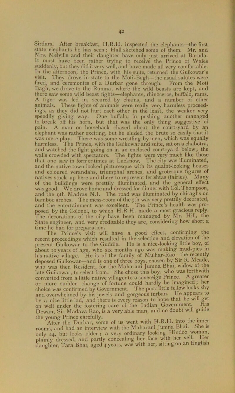 Sirdars. After breakfast, H.R.H. inspected the elephants—the first state elephants he has seen ; Hall sketched some of them. Mr. and Mrs. Melville and their daughter have only just arrived at Baroda. It must have been rather trying to receive the Prince of Wales suddenly, but they did it very well, and have made all very comfortable. In the afternoon, the Prince, with his suite, returned the Guikowar’s visit. They drove in state to the Moti-Bagh—the usual salutes were fired, and ceremonies of a Durbar gone through. From the Moti Bagh, we drove to the Rumna, where the wild beasts are kept, and there saw some wild beast fights—elephants, rhinoceros, buffalo, rams. A tiger was led in, secured by chains, and a number of other animals. These fights of animals were really very harmless proceed- ings, as they did not hurt each other in the least, the weaker very speedily giving way. One buffalo, in pushing another managed to break off his horn, but that was the only thing suggestive of pain. A man on horseback chased about the court-yard by an elephant was rather exciting, but he eluded the brute so easily that it was mere play. There was some wrestling by men, which was equally harmless. The Prince, with the Guikowar and suite, sat on a chabotra, and watched the fight going on in an enclosed court-yard below; the walls crowded with spectators. The fights were very much like those that one saw in former times at Lucknow. The city was illuminated, and the native town looked picturesque with its quaint-looking houses and coloured verandahs, triumphal arches, and grotesque figures of natives stuck up here and there to represent ferishtas (fairies). Many of the buildings were prettily illuminated, and the general effect was good. We drove home and dressed for dinner with Col. 'I hompson, and the 9th Madras N.I. The road was illuminated by chiraghs on bamboo arches. The mess-room of the 9th was very prettily decorated, and the entertainment was excellent. The Princess health was pro- posed by the Colonel, to which H.R.H. made a most gracious reply. The decorations of the city have been managed by Mr. Hill, the State engineer, and very creditable they are, considering how short a time he had for preparation. The Prince’s visit will have a good effect, confirming the recent proceedings which resulted in the selection and elevation of the present Guikowar to the Guddie. He is a nice-looking little boy, of about 10 years of age, who six months ago was making mud-pies in his native village. He is of the family of Mulhar-Rao—the recently deposed Guikowar—and is one of three boys, chosen by Sir R. Meade, who was then Resident, for the Maharani Jumna Bhai, widow of the late Guikowar, to select from. She chose this boy, who was forthwith converted from a little native villager to a sovereign Prince. A greater or more sudden change of fortune could hardly be imagined; her choice was confirmed by Government. The poor little fellow looks shy and overwhelmed by his jewels and gorgeous turban. He appears to be a nice little lad, and there is every reason to hope that he will get on well under the fostering care of the Indian Government. His Dewan, Sir Madava Rao, is a very able man, and no doubt will guide the young Prince carefully. After the Durbar, some of us went with H.R.H. into the inner rooms, and had an interview with the Maharani Jumna Bhai. She is only 24, but looks older; a very ordinary looking Hindoo woman, plainly dressed, arid partly concealing her face with her veil. Her daughter, Tara Bhai, aged 4 years, was with her, sitting on an hnglish