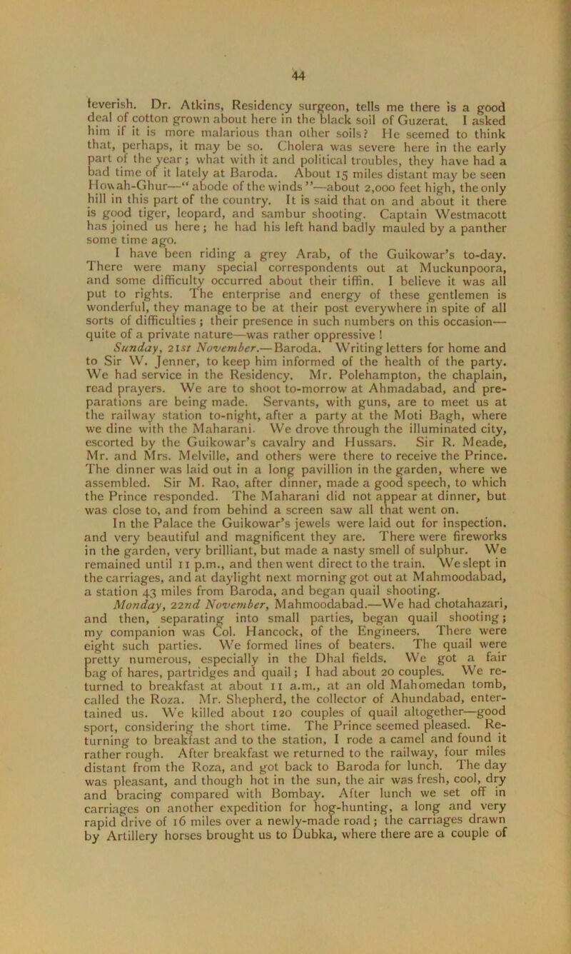 feverish. Dr. Atkins, Residency surgeon, tells me there is a good deal of cotton grown about here in the black soil of Guzerat. I asked him if it is more malarious than other soils? He seemed to think that, perhaps, it may be so. Cholera was severe here in the early part of the year; what with it and political troubles, they have had a bad time of it lately at Baroda. About 15 miles distant may be seen Howah-Ghur—“abode of the winds”—about 2,000 feet high, the only hill in this part of the country. It is said that on and about it there is good tiger, leopard, and sambur shooting. Captain Westmacott has joined us here; he had his left hand badly mauled by a panther some time ago. I have been riding a grey Arab, of the Guikowar’s to-day. There were many special correspondents out at Muckunpoora, and some difficulty occurred about their tiffin. I believe it was all put to rights. The enterprise and energy of these gentlemen is wonderful, they manage to be at their post everywhere in spite of all sorts of difficulties; their presence in such numbers on this occasion— quite of a private nature—was rather oppressive ! Sunday, 21 st November.— Baroda. Writing letters for home and to Sir W. Jenner, to keep him informed of the health of the party. We had service in the Residency. Mr. Polehampton, the chaplain, read prayers. We are to shoot to-morrow at Ahmadabad, and pre- parations are being made. Servants, with guns, are to meet us at the railway station to-night, after a party at the Moti Bagh, where we dine with the Maharani. We drove through the illuminated city, escorted by the Guikowar’s cavalry and Hussars. Sir R. Meade, Mr. and Mrs. Melville, and others were there to receive the Prince. The dinner was laid out in a long pavillion in the garden, where we assembled. Sir M. Rao, after dinner, made a good speech, to which the Prince responded. The Maharani did not appear at dinner, but was close to, and from behind a screen saw all that went on. In the Palace the Guikowar’s jewels were laid out for inspection, and very beautiful and magnificent they are. There were fireworks in the garden, very brilliant, but made a nasty smell of sulphur. We remained until r 1 p.m., and then went direct to the train. We slept in the carriages, and at daylight next morning got out at Mahmoodabad, a station 43 miles from Baroda, and began quail shooting. Monday, 22nd November, Mahmoodabad.—We had chotahazari, and then, separating into small parties, began quail shooting; my companion was Col. Hancock, of the Engineers. There were eight such parties. We formed lines of beaters. The quail were pretty numerous, especially in the Dhal fields. We got a fair Dag of hares, partridges and quail; I had about 20 couples. We re- turned to breakfast at about 11 a.m., at an old Mahomedan tomb, called the Roza. Mr. Shepherd, the collector of Ahundabad, enter- tained us. We killed about 120 couples of quail altogether—good sport, considering the short time. The Prince seemed pleased. Re- turning to breakfast and to the station, I rode a camel and found it rather rough. After breakfast we returned to the railway, four miles distant from the Roza, and got back to Baroda for lunch. The day was pleasant, and though hot in the sun, the air was fresh, cool, dry and bracing compared with Bombay. After lunch we set off in carriages on another expedition for hog-hunting, a long and very rapid drive of 16 miles over a newly-made road; the carriages drawn by Artillery horses brought us to Dubka, where there are a couple of