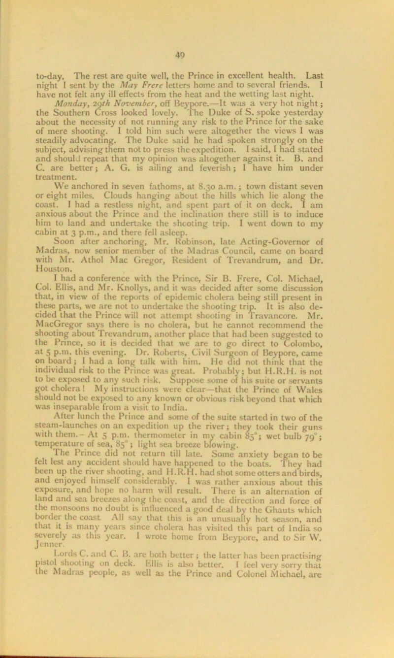 to-day. The rest are quite well, the Prince in excellent health. Last night I sent by the May Frere letters home and to several friends. 1 have not felt any ill effects from the heat and the wetting last night. Monday, 29th November, off Beypore.—It was a very hot night; the Southern Cross looked lovely. The Duke of S. spoke yesterday about the necessity of not running any risk to the Prince for the sake of mere shooting. I told him such were altogether the views I was steadily advocating. The Duke said he had spoken strongly on the subject, advising them not to press the expedition. I said, I had stated and should repeat that my opinion was altogether against it. B. and C. are better; A. G. is ailing and feverish; I have him under treatment. We anchored in seven fathoms, at 8.30 a.m.; town distant seven or eight miles. Clouds hanging about the hills which lie along the coast. I had a restless night, and spent part of it on deck, I am anxious about the Prince and the inclination there still is to induce him to land and undertake the shooting trip. 1 went down to my cabin at 3 p.m., and there fell asleep. Soon after anchoring, Mr. Robinson, late Acting-Governor of Madras, now senior member of the Madras Council, came on board with Mr. Athol Mac Gregor, Resident of Trevandrum, and Dr. Houston. I had a conference with the Prince, Sir B. Frere, Col. Michael, Col. Ella, and Mr. Knollys, and i: was decided after some discussion that, in view of the reports of epidemic cholera being still present in these parts, we are not to undertake the shooting trip. It is also de- cided that the Prince will not attempt shooting in Travancore. Mr. MacGregor says there is no cholera, but he cannot recommend the shooting about Trevandrum, another place that had been suggested to the Prince, so it is decided that we are to go direct to Colombo, at 5 p.m. this evening. Dr. Roberts, Civil Surgeon of Beypore, came on board ; I had a long talk with him. He did not think that the individual risk to the Prince was great. Probably; but H.R.H. is not to be exposed to any such ri-k. Suppose some of his suite or servants got cholera! My instructions were clear—that the Prince of Wales should not be exposed to any known or obvious risk beyond that which was inseparable from a visit to India. After lunch the Prince and some of the suite started in two of the steam-launches on an expedition up the river; they took their guns with them. - At 5 p.m. thermometer in my cabin 85°; wet bulb 790; temperature of sea, 85°; light sea breeze blowing. The Prince did not return till late. Some anxiety began to be felt lest any accident should have happened to the boats. They had been up the river shooting, and H.R.H. had shot some otters and birds, and enjoyed himself considerably. I was rather anxious about this exposure, and hope no harm w ill result. There is an alternation of land and sea breezes along the coast, and the direction and force of the monsoons no doubt is influenced a good deal by the Ghauts which border the coast All say that this is an unusually hot season, and that it is many years since cholera has visited this part of India so severely as this year. 1 wrote home from Beypore, and to Sir W. Jenner. Lords C. and C. B. are both better ; the latter has been practising pistol shooting on deck. Ellis is also better. I feel very sorry that the Madras people, as well as the Prince and Colonel Michael, arc
