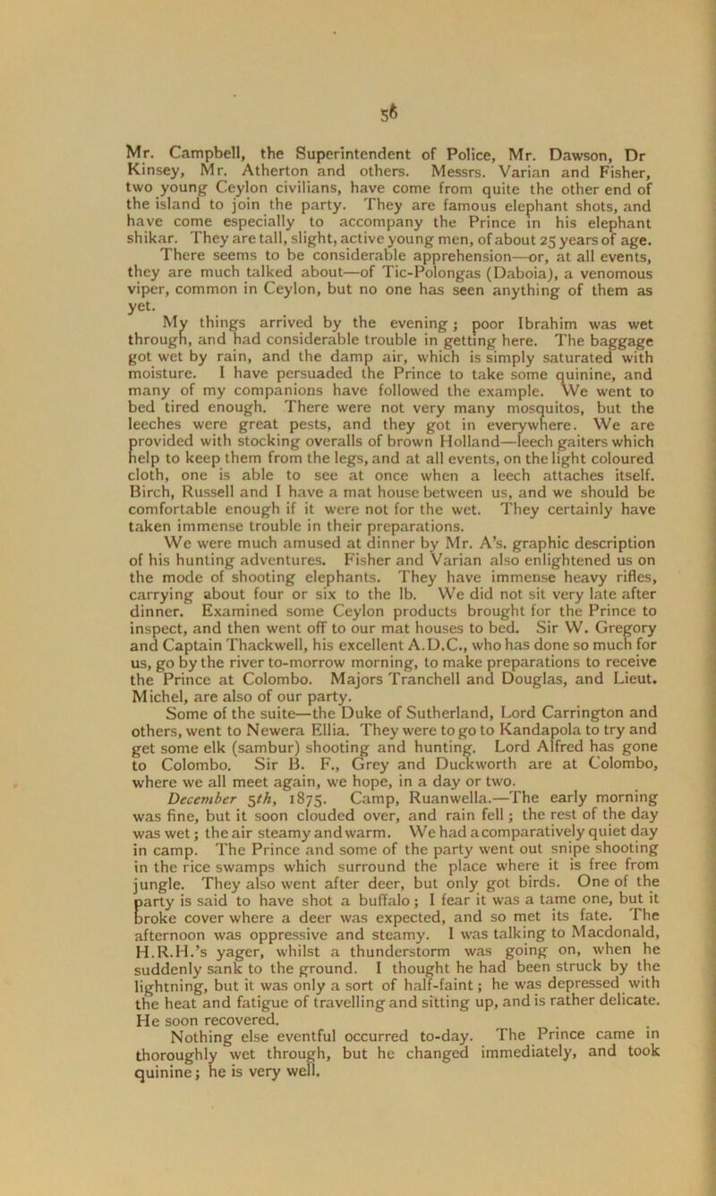 Mr. Campbell, the Superintendent of Police, Mr. Dawson, Dr Kinsey, Mr. Atherton and others. Messrs. Varian and Fisher, two young Ceylon civilians, have come from quite the other end of the island to join the party. They are famous elephant shots, and have come especially to accompany the Prince in his elephant shikar. They are tall, slight, active young men, of about 25 years of age. There seems to be considerable apprehension—or, at all events, they are much talked about—of Tic-Polongas (Daboia), a venomous viper, common in Ceylon, but no one has seen anything of them as yet. My things arrived by the evening; poor Ibrahim was wet through, and had considerable trouble in getting here. The baggage got wet by rain, and the damp air, which is simply saturated with moisture. I have persuaded the Prince to take some quinine, and many of my companions have followed the example. We went to bed tired enough. There were not very many mosquitos, but the leeches were great pests, and they got in everywhere. We are provided with stocking overalls of brown Holland—leech gaiters which help to keep them from the legs, and at all events, on the light coloured cloth, one is able to see at once when a leech attaches itself. Birch, Russell and I have a mat house between us, and we should be comfortable enough if it were not for the wet. They certainly have taken immense trouble in their preparations. We were much amused at dinner by Mr. A’s. graphic description of his hunting adventures. Fisher and Varian also enlightened us on the mode of shooting elephants. They have immense heavy rifles, carrying about four or six to the lb. We did not sit very late after dinner. Examined some Ceylon products brought for the Prince to inspect, and then went off to our mat houses to bed. Sir W. Gregory and Captain Thackweil, his excellent A.D.C., who has done so much for us, go by the river to-morrow morning, to make preparations to receive the Prince at Colombo. Majors Tranchell and Douglas, and Lieut. Michel, are also of our party. Some of the suite—the Duke of Sutherland, Lord Carrington and others, went to Ncwera Elba. They were to go to Kandapola to try and get some elk (sambur) shooting and hunting. Lord Alfred has gone to Colombo. Sir B. F., Grey and Duckworth are at Colombo, where we all meet again, we hope, in a day or two. December $th, 1875. Camp, Ruanwella.—The early morning was fine, but it soon clouded over, and rain fell; the rest of the day was wet; the air steamy and warm. We had a comparatively quiet day in camp. The Prince and some of the party went out snipe shooting in the rice swamps which surround the place where it is free from jungle. They also went after deer, but only got birds. One of the Earty is said to have shot a buffalo; I fear it was a tame one, but it roke cover where a deer was expected, and so met its fate. The afternoon was oppressive and steamy. I was talking to Macdonald, H.R.H.’s yager, whilst a thunderstorm was going on, when he suddenly sank to the ground. I thought he had been struck by the lightning, but it was only a sort of half-faint; he was depressed with the heat and fatigue of travelling and sitting up, and is rather delicate. He soon recovered. Nothing else eventful occurred to-day. The Prince came in thoroughly wet through, but he changed immediately, and took quinine; he is very web.