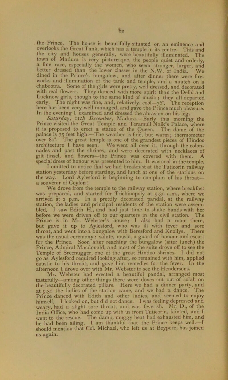 the Prince. The house is beautifully situated on an eminence and overlooks the Great Tank, which has a temple in its centre. This and the city and houses generally, were beautifully illuminated. The town of Madura is very picturesque, the people quiet and orderly, a fine race, especially the women, who seem stronger, larger, and better dressed than the lower classes in the N.W. of India. We dined in the Prince’s bungalow, and after dinner there were fire- works and illumination of the tank and temple, and a nautch on a chabootra. Some of the girls were pretty, well dressed, and decorated with real flowers. They danced with more spirit than the Delhi and Lucknow girls, though to the same kind of music ; they all departed early. The night was fine, and, relatively, cool—76°. The reception here has been very well managed, and gave the Prince much pleasure. In the evening I examined and dressed the abrasion on his leg. Saturday, nth December, Madura. — Early this morning the Prince visited the Great Temple and Teramull Naik’s Palace, where it is proposed to erect a statue of the Queen. The dome of the palace is 75 feet high.—The weather is fine, but warm; thermometer over 80. The great temple is one of the grandest pieces of Hindoo architecture I have seen. We went all over it, through the colon- nades and past the shrines, and were decorated with necklaces of gilt tinsel, and flowers—the Prince was covered with them. A special dress of honour was presented to him. It was cool in the temple. I omitted to notice that we had breakfast at the Tuticorin railway station yesterday before starting, and lunch at one of the stations on the way. Lord Aylesford is beginning to complain of his throat— a souvenir of Ceylon ! We drove from the temple to the railway station, where breakfast was prepared, and started for Trichinopoly at 9.30 a.m., where we arrived at 2 p.m. In a prettily decorated pandal, at the railway station, the ladies and principal residents of the station were assem- bled. I saw Edith H., and had just time to shake hands with her before we were driven off to our quarters in the civil station. The Prince is in Mr. Webster’s house; I also had a room there, but gave it up to Aylesford, who was ill with fever and sore throat, and went into a bungalow with Beresford and Knollys. There was the usual ceremony : salute, music, a guard of honour and escort for the Prince. Soon after reaching the bungalow (after lunch) the Prince, Admiral Macdonald, and most of the suite drove off to see the Temple of Sreenugger, one of the great Hindoo shrines. I did not go as Aylesford required looking after, so remained with him, applied caustic to his throat, and gave him remedies for the fever. In the afternoon I drove over with Mr. Webster to see the Hendersons. Mr. Webster had erected a beautiful pandal, arranged most tastefully—among other things there were doves cut out of solah on the beautifully decorated pillars. Here we had a dinner party, and at 9.30 the ladies of the station came, and we had a dance. The Prince danced with Edith and other ladies, and seemed to enjoy himself. I looked on, but did not dance. I was feeling depressed and weary, had a slight sore throat, and was feverish. Mr. D., of the India Office, who had come up with us from Tuticorin, fainted, and I went to the rescue. The damp, muggy heat had exhausted him, and he had been ailing. I am thankful that the Prince keeps well.—I should mention that Col. Michael, who left us at Beypore, has joined us again.