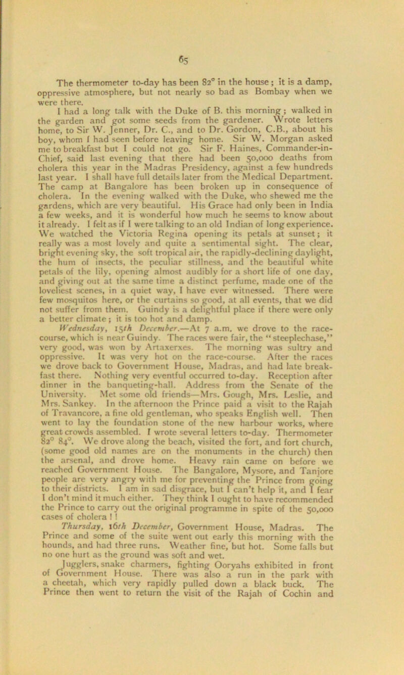 The thermometer to-day has been 82° in the house ; it is a damp, oppressive atmosphere, but not nearly so bad as Bombay when we were there. I had a long talk with the Duke of B. this morning; walked in the garden and got some seeds from the gardener. Wrote letters home, to Sir W. Jenner, Dr. C., and to Dr. Gordon, C.B., about his boy, whom f had seen before leaving home. Sir W. Morgan asked me to breakfast but I could not go. Sir F. Haines, Commander-in- Chief, said last evening that there had been 50,000 deaths from cholera this year in the Madras Presidency, against a few hundreds last year. 1 shall have full details later from the Medical Department. The camp at Bangalore has been broken up in consequence of cholera. In the evening walked with the Duke, who shewed me the gardens, which are very beautiful. His Grace had only been in India a few weeks, and it is wonderful how much he seems to know about it already. 1 felt as if I were talking to an old Indian of long experience. We watched the Victoria Regina opening its petals at sunset; it really was a most lovely and quite a sentimental sight. The clear, bright evening sky, the soft tropical air, the rapidly-declining daylight, the hum of insects, the peculiar stillness, and the beautiful white petals of the lily, opening almost audibly for a short life of one day, and giving out at the same time a distinct perfume, made one of the loveliest scenes, in a quiet way, I have ever witnessed. There were few mosquitos here, or the curtains so good, at all events, that we did not suffer from them. Guindy is a delightful place if there were only a belter climate ; it is too hot and damp. Wednesday, 15th December.—At 7 a.m. we drove to the race- course, which is near Guindy. The races were fair, the “ steeplechase,” very good, was won by Artaxerxes. The morning was sultry and oppressive. It was very hot on the race-course. After the races we drove back to Government House, Madras, and had late break- fast there. Nothing very eventful occurred to-day. Reception after dinner in the banqueting-hall. Address from the Senate of the University. Met some old friends—Mrs. Gough, Mrs. Leslie, and Mrs. Sankey. In the afternoon the Prince paid a visit to the Rajah of Travancore. a fine old gentleman, who speaks English well. Then went to lay the foundation stone of the new harbour works, where great crowds assembled. I wrote several letters to-day. Thermometer 82° 84°. We drove along the beach, visited the fort, and fort church, (some good old names are on the monuments in the church) then the arsenal, and drove home. Heavy rain came on before we reached Government House. The Bangalore, Mysore, and Tanjore people are very angry with me for preventing the Prince from going to their districts. 1 am in sad disgrace, but 1 can’t help it, and I fear I don’t mind it much either. They think I ought to have recommended the Prince to carry out the original programme in spite of the 50,000 cases of cholera ! ! Thursday, 16th December, Government House, Madras. The Prince and some of the suite went out early this morning with the hounds, and had three runs. Weather fine, but hot. Some falls but no one hurt as the ground was soft and wet. Jugglers, snake charmers, fighting Ooryahs exhibited in front of Government House. There was also a run in the park with a cheetah, which very rapidly pulled down a black buck. The Prince then went to return the visit of the Rajah of Cochin and