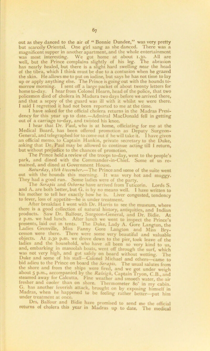 6? out as they danced to the air of “ Bonnie Dundee,” was very pretty but scarcely Oriental. One girl sang as she danced. There was a magnificent supper in another apartment, and the whole entertainment was most interesting. We got home at about 1.30. All are well, but the Prince complains slightly of his leg. The abrasion has nearly healed, but there is a slight hard swelling near the head of the tibra, which I think must be due to a contusion when he grazed the skin. He allows me to put on iodine, but says he has not time to lay up or apply anything else. The Prince is going out with the hounds to- morrow morning. I sent off a large packet of about twenty letters for home to-day. I hear from Colonel Hearn, head of the police, that two policemen died of cholera in Madura two days before we arrived there, and that a sepoy of the guard was ill with it whilst we were there. 1 said I regretted it had not been reported to me at the time. I have asked for the official cholera returns in the Madras Presi- dency for this year up to date.—Admiral MacDonald fell in getting out of a carriage to-day, and twisted his knee. 1 hear that Dr. Paul, who is at home, officiating for me at the Medical Board, has been offered promotion as Deputy Surgeon- General, and telegraphed for to come out if he will take it. 1 have given an official memo, to Captain Hankin, private secretary to the Duke, asking that Dr. Paul may be allowed to continue acting till I return, but without prejudice to the chances of promotion. The Prince held a review of the troops to-day, went to the people’s park, and dined with the Commander-in-Chief. Some of us re- mained, and dined at Government House. Saturday, 18/A December.—The Prince and some of the suite went out with the hounds this morning. It was very hot and muggy. They had a good run. Some ladies were of the party. The Sera pis and Osborne have arrived from Tuticorin. Lords S. and A. are both better, but G. is by no means well. I have w'ritten to his mother to tell her exactly how he is. Liver congested, tendency to fever, loss of appetite—he is under treatment. After breakfast I went with Dr. Harris to see the museum, where there is a good collection of natural history, antiquities, and Indian products. Saw Dr. Balfour, Surgeon-General, and Dr. Bidie. At 2 p.m. we had lunch. After lunch we went to inspect the Prince’s presents, laid out in tents. The Duke, I^idy A. Gore Langton, the Ladies Grenville, Miss Fanny Gore langton and Miss Bry- cesson were there. There were some very beautiful and valuable objects. At 2.30 p.m. we drove down to the pier, took leave of the ladies and the household, who have all been so very kind to us, and, embarking in masoolah boats, went off through the surf, which was not very high, and got safely on board without w-etting. The Duke and some of his staff—Colonel Michael and others—came to bid adieu to the Prince on board the Serapis. The usual salutes from the shore and from the ships were fired, and we got under weigh about 5 p.m., accompanied by the Raleigh, Captain Tryon, C.B.,and steamed away for Calcutta. Fine weather and smooth water, the air fresher and cooler than on shore. Thermometer 80° in my cabin. G. h,is another feverish attack, brought on by exposing himself in Madras, when he happened to be feeling rather better—put him under treatment at once. Drs. Balfour and Bidie have promised to send me the official returns of cholera this year in Madras up to date. The medical