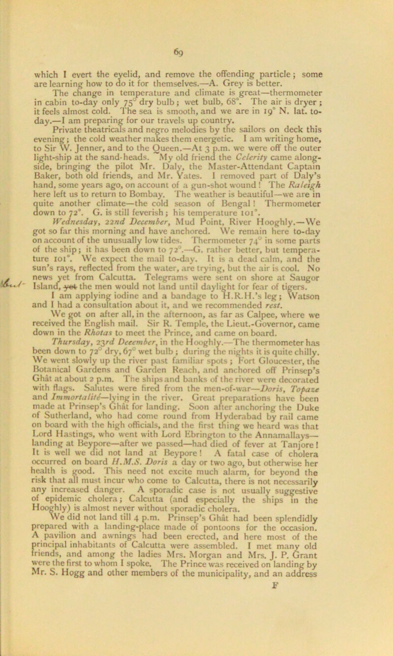 which I evert the eyelid, and remove the offending particle ; some are learning how to do it for themselves.—A. Grey is better. The change in temperature and climate is great—thermometer in cabin to-day only 75* dry bulb; wet bulb, 68°. The air is dryer ; it feels almost cold. The sea is smooth, and we are in 19° N. lat. to- day.—I am preparing for our travels up country. Private theatricals and negro melodies by the sailors on deck this evening; the cold weather makes them energetic. 1 am writing home, to Sir W. Jenner, and to the Queen.—At 3 p.m. we were off the outer light-ship at the sand-heads. My old friend the Celerity came along- side, bringing the pilot Mr. Daly, the Master-Attendant Captain Baker, both old friends, and Mr. Yates. 1 removed part of Daly’s hand, some years ago, on account of a gun-shot wound ! The Raleigh here left us to return to Bombay. The weather is beautiful—we are in 3uite another climate—the cold season of Bengal ! Thermometer own to 720. G. is still feverish ; his temperature 101°. Wednesday, 22nd December, Mud Point, River Hooghly.—We got so far this morning and have anchored. We remain here to-day on account of the unusually low tides. Thermometer 740 in some parts of the ship; it has been clown to 72°.—G. rather better, but tempera- ture 101°. We expect the mail to-day. It is a dead calm, and the sun’s rays, reflected from the water, are trying, but the air is cool. No news yet from Calcutta. Telegrams were sent on shore at Saugor Island, yet the men would not land until daylight for fear of tigers. I am applying iodine and a bandage to H.R.H.’s leg; Watson and I had a consultation about it, and we recommended rest. We got on after all, in the afternoon, as far as Calpee, where we received the English mail. Sir R. Temple, the Lieut.-Governor, came down in the Rhotas to meet the Prince, and came on board. Thursday, 23rd December, in the Hooghly.—The thermometer has been down to 72° dry, 67° wet bulb ; during the nights it is quite chilly. We went slowly up the river past familiar spots ; Fort Gloucester, the Botanical Gardens and Garden Reach, and anchored off Prinsep’s Ghat at about 2 p.m. The ships and banks of the river were decorated with flags. Salutes were fired from the men-of-war—Doris, Tofaze and Immortality—King in the river. Great preparations have been made at Prinsep’s Ghat for landing. Soon after anchoring the Duke of Sutherland, who had come round from Hyderabad by rail came on board with the high officials, and the first thing we heard was that Lord Hastings, who went with Lord Ebrington to the Annamallays— landing at Beypore—after we passed—had died of fever at Tanjore! It is well we aid not land at Beypore ! A fatal case of cholera occurred on board H.M.S. Doris a day or two ago, but otherwise her health is good. This need not excite much alarm, for beyond the risk that ail must incur who come to Calcutta, there is not necessarily any increased danger. A sporadic case is not usually suggestive of epidemic cholera; Calcutta (and especially the ships in the Hooghly) is almost never without sporadic cholera. We did not land till 4 p.m. Prinsep’s Ghat had been splendidly prepared with a landing-place made of pontoons for the occasion. A pavilion and awnings had been erected, and here most of the principal inhabitants of Calcutta were assembled. I met many old friends, and among the ladies Mrs. Morgan and Mrs. J. P. Grant were the first to whom I spoke. The Prince was received on landing by Mr. S. Hogg and other members of the municipality, and an address F