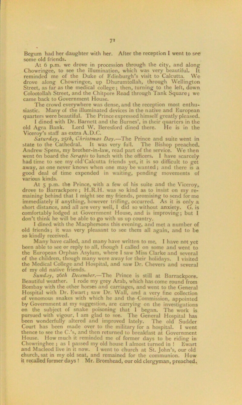 Begum had her daughter with her. After the reception I went to see some old friends. At 6 p.m. we drove in procession through the city, and along Chowringee, to see the illumination, which was very beautiful. It reminded me of the Duke of Edinburgh's visit to Calcutta. We drove along Chowringee, up Dhurumtollah, through Wellington Street, as far as the medical college; then, turning to the left, down Colootollah Street, and the Chitpore Road through Tank Square; we came back to Government House. The crowd everywhere was dense, and the reception most enthu- siastic. Many of the illuminated devices in the native and European quarters were beautiful. The Prince expressed himself greatly pleased. I dined with Dr. Barnett and the Burnes’, in their quarters in the old Agra Bank. Lord W. Beresford dined there. He is in the Viceroy’s staff as extra A.D.C. Saturday, 25th, Christmas Day.—The Prince and suite went in state to the Cathedral. It was very full. The Bishop preached. Andrew Spens, my brother-in-law, read part of the service. We then went 6n board the Serapis to lunch with the officers. 1 have scarcely had time to see my old'Calcutta friends yet, it is so difficult to get away, as one never knows when one may be wanted; and there is a good deal of time expended in waiting, pending movements of various kinds. At 5 p.m. the Prince, with a few of his suite and the Viceroy, drove to Barrackpore; H.R.H. was so kind as to insist on my re- maining behind that I might see my friends, promising to send forme immediately if anything, however trifling, occurred. As it is only a short distance, and all are very well, I did so without anxiety. G. is comfortably lodged at Government House, and is improving; but I don’t think he will be able to go with us up country. I dined with the Macphersons this evening, and met a number of old friends; it was very pleasant to see them all again, and to be so kindly received. Many have called, and many have written to me. 1 have not yet been able to see or reply to all, though 1 called on some and went to the European Orphan Asylum, where I saw Miss Clarke and several of the children, though many were away for their holidays. 1 visited the Medical College and Hospital, and saw Dr. Chevers and several of my old native friends. Sunday, 26th December.—The Prince is still at Barrackpore. Beautiful weather. I rode my grey Arab, which has come round from Bombay with the other horses and carriages, and went to the General Hospital with Dr. Ewart; saw Dr. Wall, and a very fine collection of venomous snakes with which he and the Commission, appointed by Government at my suggestion, are carrying on the investigations on the subject of snake poisoning that 1 began. The work is Eursued with vigour, I am glad to see. The General Hospital has een wonderfully altered and improved lately. The old Sudder Court has been made over to the military for a hospital. I went thence to see the C.’s, and then returned to breakfast at Government House. How much it reminded me of former days to be riding in Chowringhee ; as I passed my old house I almost turned in ! Ewart and Macleod live in it now. I went to church at St. John’s, our old church, sat in my old seat, and remained for the communion. How it recalled former days ! Mr. Bromhead, our old clergyman, preached.