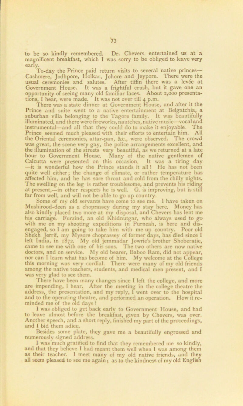 to be so kindly remembered. Dr. Chevers entertained us at a magnificent breakfast, which 1 was sorry to be obliged to leave very early. To-day the Prince paid return visits to several native princes— Cashmere, Jodhpore, Holkar, Johore and Jeypore. There were the usual ceremonies and salutes. After tiffin there was a levee at Government House. It was a frightful crush, but it gave one an opportunity of seeing many old familiar faces. About 2,000 presenta- tions, I hear, were made. It was not over till 4 p.m. There was a state dinner at Government House, and after it the Prince and suite went to a native entertainment at Belgatchia, a suburban villa belonging to the Tagore family. It was beautifully illuminated, and there were fireworks, nautches, native music—vocal and instrumental—and all that they could do to make it enjoyable The Prince seemed much pleased with their efforts to entertain him. All the Oriental ceremonies, attar-pan, &c., were observed. The crowd was great, the scene very gay, the police arrangements excellent, and the illumination of the streets very beautiful, as we returned at a late hour to Government House. Many of the native gentlemen of Calcutta were presented on this occasion. It was a tiring day —it is wonderful how the Prince stands it all ! He has not been quite well either; the change of climate, or rather temperature has affected him, and he has sore throat and cold from the chilly nights. The swelling on the leg is rather troublesome, and prevents his riding at present,—in other respects he is well. G. is improving, but is still far from well, and will not be able to go up country. Some of my old servants have come to see me. I have taken on Mushirood-deen as a choprassey during my stay here. Money has also kindly placed two more at my disposal, and Chevers has lent me his carriage. Furzind, an old Khidnutgar, who always used to go with me on my shooting expeditions in Purneah, is here and dis- engaged, so 1 am going to take him with me up country. Poor old Shekn Jerrif, my Mysore choprassey of former days, has died since I left India, in 1872. My old jemmadar Jowrie's brother Shoberatie, came to see me with one of his sons. The twro others are now native doctors, and on service. My old bearer, Uaboo Ram, did not appear, nor can l learn what has become of him. My welcome at the College this morning was very cordial. There were many of my old friends among the native teachers, students, and medical men present, and I was very glad to see them. There have been many changes since I left the college, and more are impending, I hear. After the meeting in the college theatre the address, the presentation, and my reply, I went over to the hospital and to the operating theatre, and performed an operation. How it re- minded me of the old days ! I was obliged to get back earlv to Government House, and had to leave almost before the breakfast, given by Chevers, was over. Another speech, and a short reply, finished my part of the proceedings, and I bid them adieu. Besides some plate, they gave me a beautifully engrossed and numerously signed address. I was much gratified to find that they remembered me so kindly, and that they believe I had meant them well when I was among them as their teacher. 1 meet many of my old native friends, and they all seem pleased to see me again ; as to the kindness of my old English